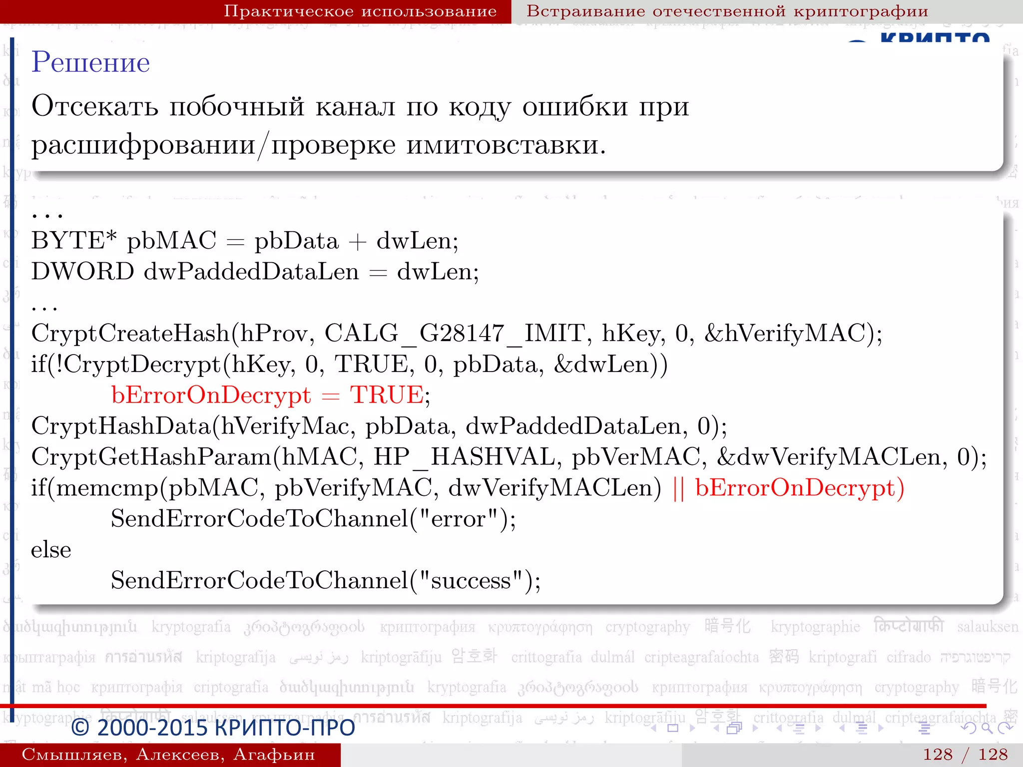 © 2000-2015 КРИПТО-ПРО
Практическое использование Встраивание отечественной криптографии
Решение
Отсекать побочный канал по коду ошибки при
расшифровании/проверке имитовставки.
. . .
BYTE* pbMAC = pbData + dwLen;
DWORD dwPaddedDataLen = dwLen;
. . .
CryptCreateHash(hProv, CALG_G28147_IMIT, hKey, 0, &hVerifyMAC);
if(!CryptDecrypt(hKey, 0, TRUE, 0, pbData, &dwLen))
bErrorOnDecrypt = TRUE;
CryptHashData(hVerifyMac, pbData, dwPaddedDataLen, 0);
CryptGetHashParam(hMAC, HP_HASHVAL, pbVerMAC, &dwVerifyMACLen, 0);
if(memcmp(pbMAC, pbVerifyMAC, dwVerifyMACLen) || bErrorOnDecrypt)
SendErrorCodeToChannel("error");
else
SendErrorCodeToChannel("success");
Смышляев, Алексеев, Агафьин () 128 / 128
 