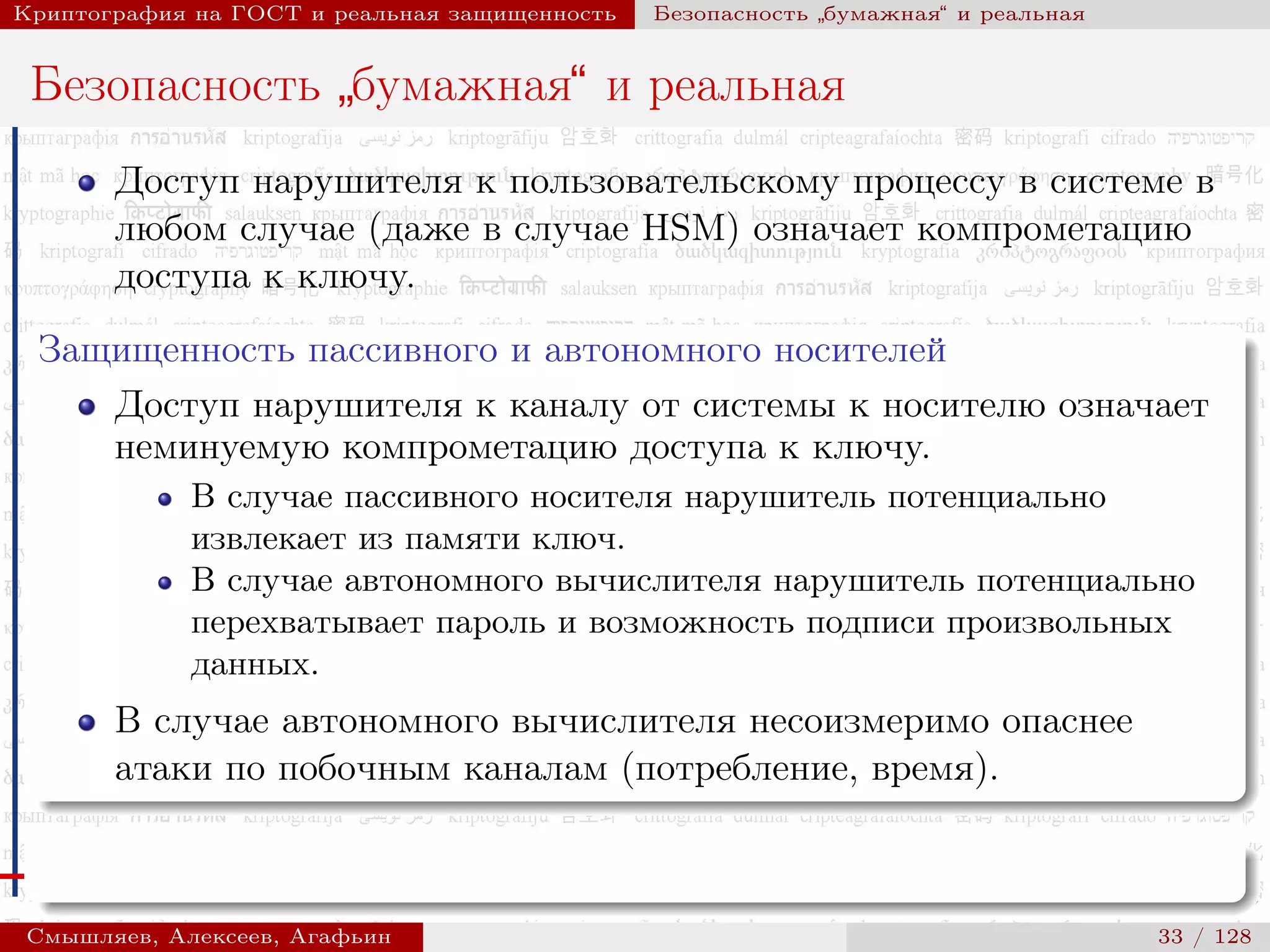© 2000-2015 КРИПТО-ПРО
Криптография на ГОСТ и реальная защищенность Безопасность
”
бумажная“ и реальная
Безопасность
”
бумажная“ и реальная
Доступ нарушителя к пользовательскому процессу в системе в
любом случае (даже в случае HSM) означает компрометацию
доступа к ключу.
Защищенность пассивного и автономного носителей
Доступ нарушителя к каналу от системы к носителю означает
неминуемую компрометацию доступа к ключу.
В случае пассивного носителя нарушитель потенциально
извлекает из памяти ключ.
В случае автономного вычислителя нарушитель потенциально
перехватывает пароль и возможность подписи произвольных
данных.
В случае автономного вычислителя несоизмеримо опаснее
атаки по побочным каналам (потребление, время).
Смышляев, Алексеев, Агафьин () 33 / 128
 
