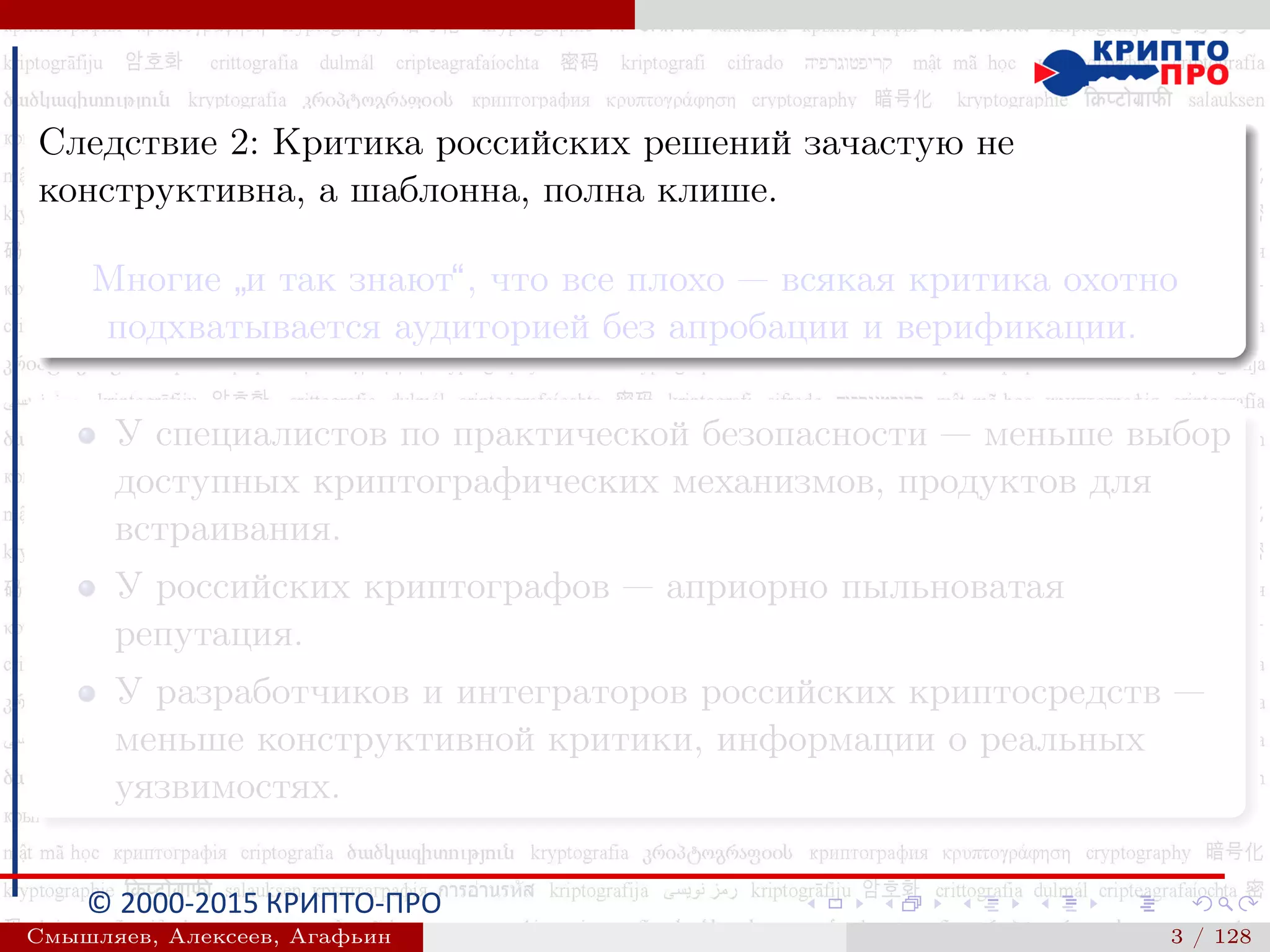 © 2000-2015 КРИПТО-ПРО
Следствие 2: Критика российских решений зачастую не
конструктивна, а шаблонна, полна клише.
Многие
”
и так знают“, что все плохо — всякая критика охотно
подхватывается аудиторией без апробации и верификации.
У специалистов по практической безопасности — меньше выбор
доступных криптографических механизмов, продуктов для
встраивания.
У российских криптографов — априорно пыльноватая
репутация.
У разработчиков и интеграторов российских криптосредств —
меньше конструктивной критики, информации о реальных
уязвимостях.
Смышляев, Алексеев, Агафьин () 3 / 128
 
