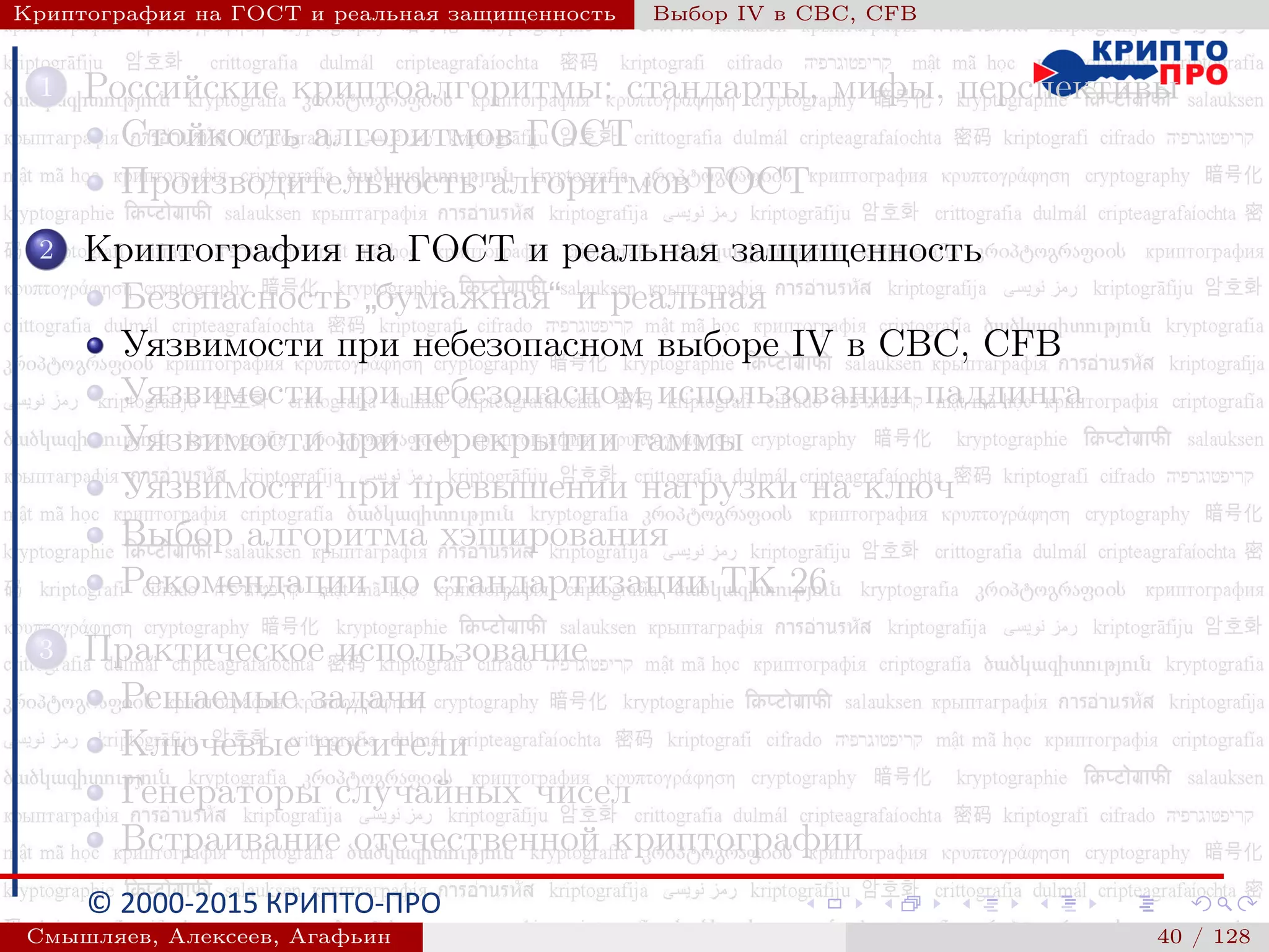 © 2000-2015 КРИПТО-ПРО
Криптография на ГОСТ и реальная защищенность Выбор IV в CBC, CFB
1 Российские криптоалгоритмы: стандарты, мифы, перспективы
Стойкость алгоритмов ГОСТ
Производительность алгоритмов ГОСТ
2 Криптография на ГОСТ и реальная защищенность
Безопасность
”
бумажная“ и реальная
Уязвимости при небезопасном выборе IV в CBC, CFB
Уязвимости при небезопасном использовании паддинга
Уязвимости при перекрытии гаммы
Уязвимости при превышении нагрузки на ключ
Выбор алгоритма хэширования
Рекомендации по стандартизации ТК 26
3 Практическое использование
Решаемые задачи
Ключевые носители
Генераторы случайных чисел
Встраивание отечественной криптографии
Смышляев, Алексеев, Агафьин () 40 / 128
 