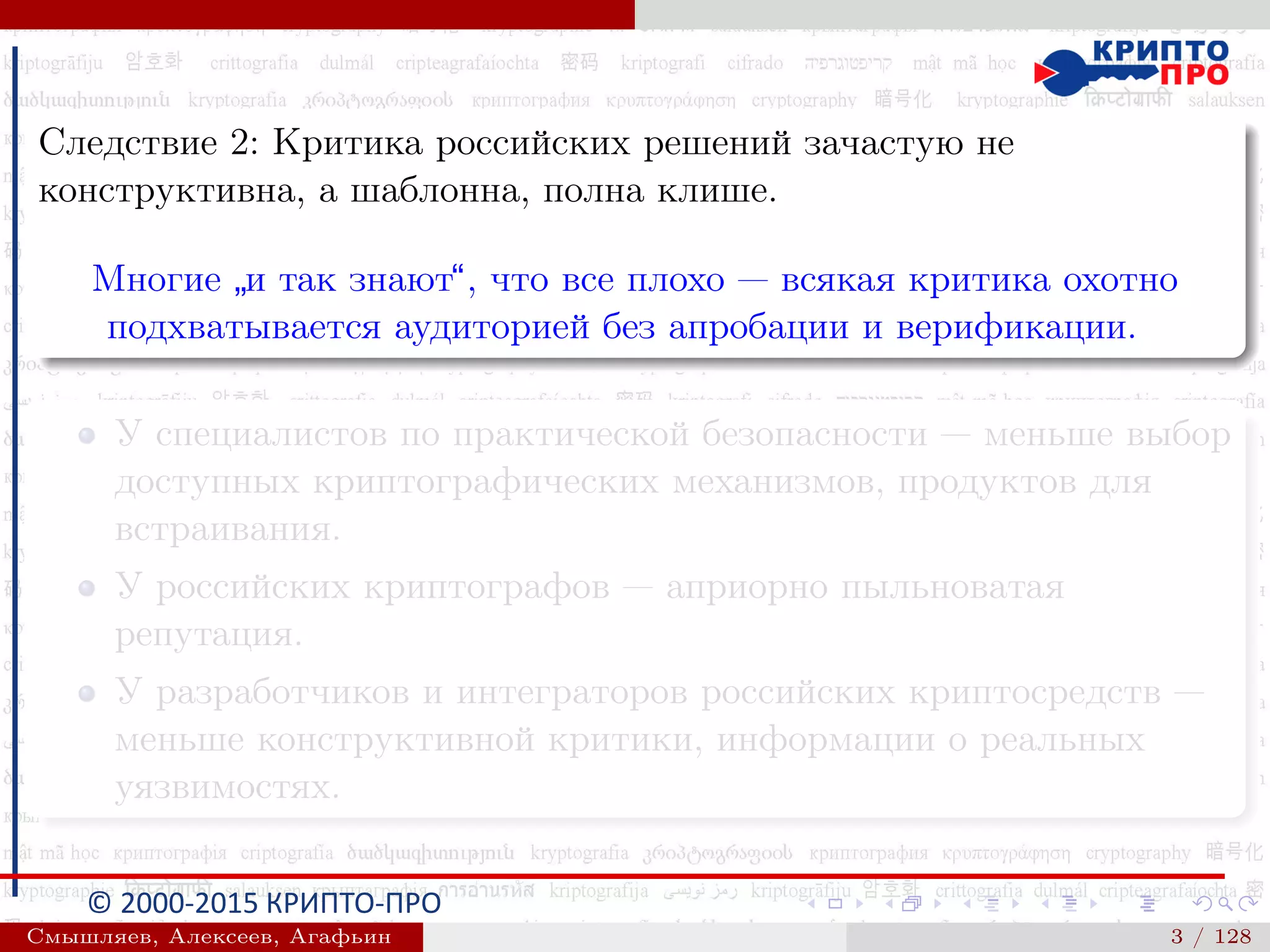 © 2000-2015 КРИПТО-ПРО
Следствие 2: Критика российских решений зачастую не
конструктивна, а шаблонна, полна клише.
Многие
”
и так знают“, что все плохо — всякая критика охотно
подхватывается аудиторией без апробации и верификации.
У специалистов по практической безопасности — меньше выбор
доступных криптографических механизмов, продуктов для
встраивания.
У российских криптографов — априорно пыльноватая
репутация.
У разработчиков и интеграторов российских криптосредств —
меньше конструктивной критики, информации о реальных
уязвимостях.
Смышляев, Алексеев, Агафьин () 3 / 128
 