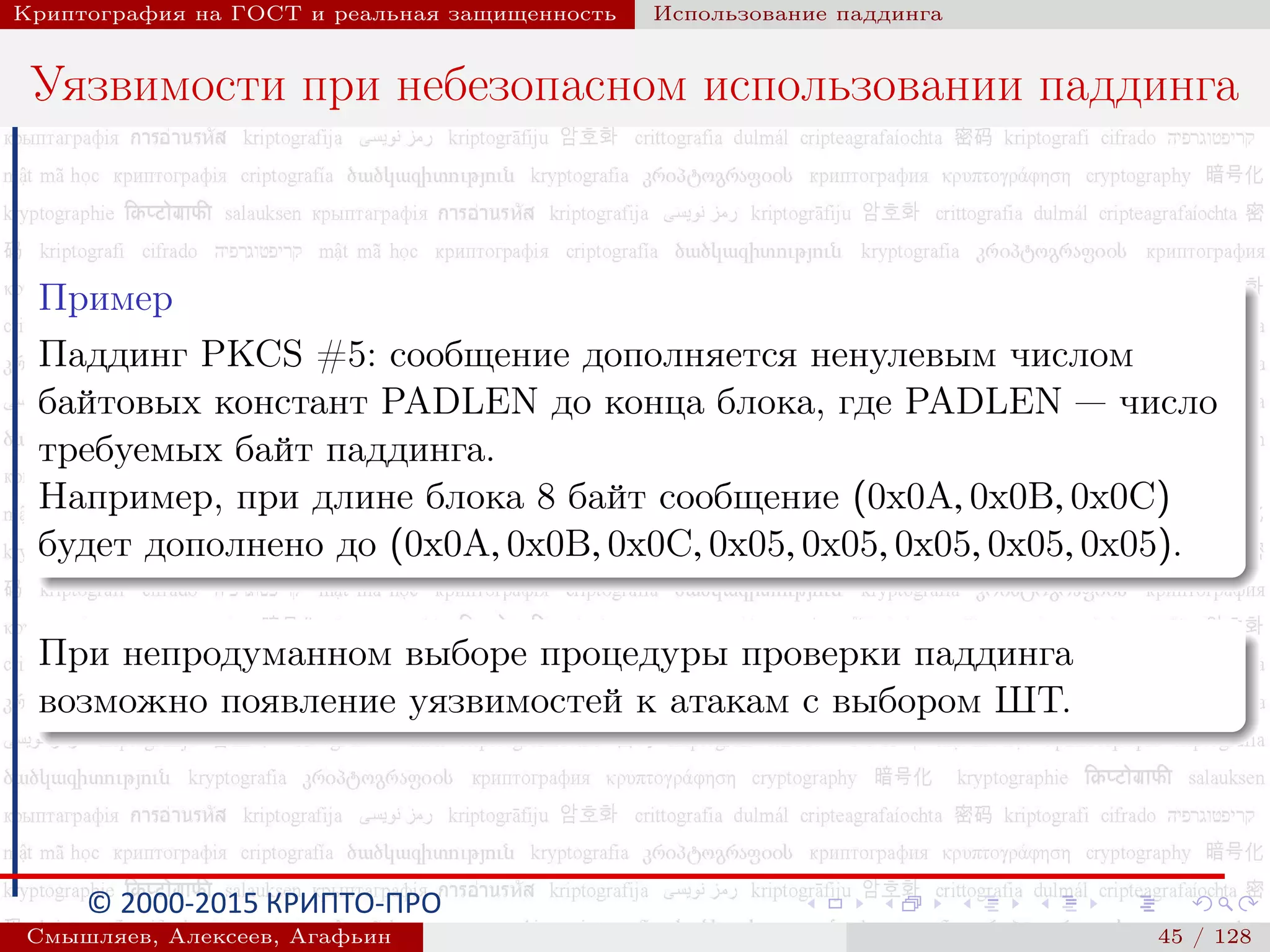 © 2000-2015 КРИПТО-ПРО
Криптография на ГОСТ и реальная защищенность Использование паддинга
Уязвимости при небезопасном использовании паддинга
Пример
Паддинг PKCS #5: сообщение дополняется ненулевым числом
байтовых констант PADLEN до конца блока, где PADLEN — число
требуемых байт паддинга.
Например, при длине блока 8 байт сообщение (0x0A, 0x0B, 0x0C)
будет дополнено до (0x0A, 0x0B, 0x0C, 0x05, 0x05, 0x05, 0x05, 0x05).
При непродуманном выборе процедуры проверки паддинга
возможно появление уязвимостей к атакам с выбором ШТ.
Смышляев, Алексеев, Агафьин () 45 / 128
 