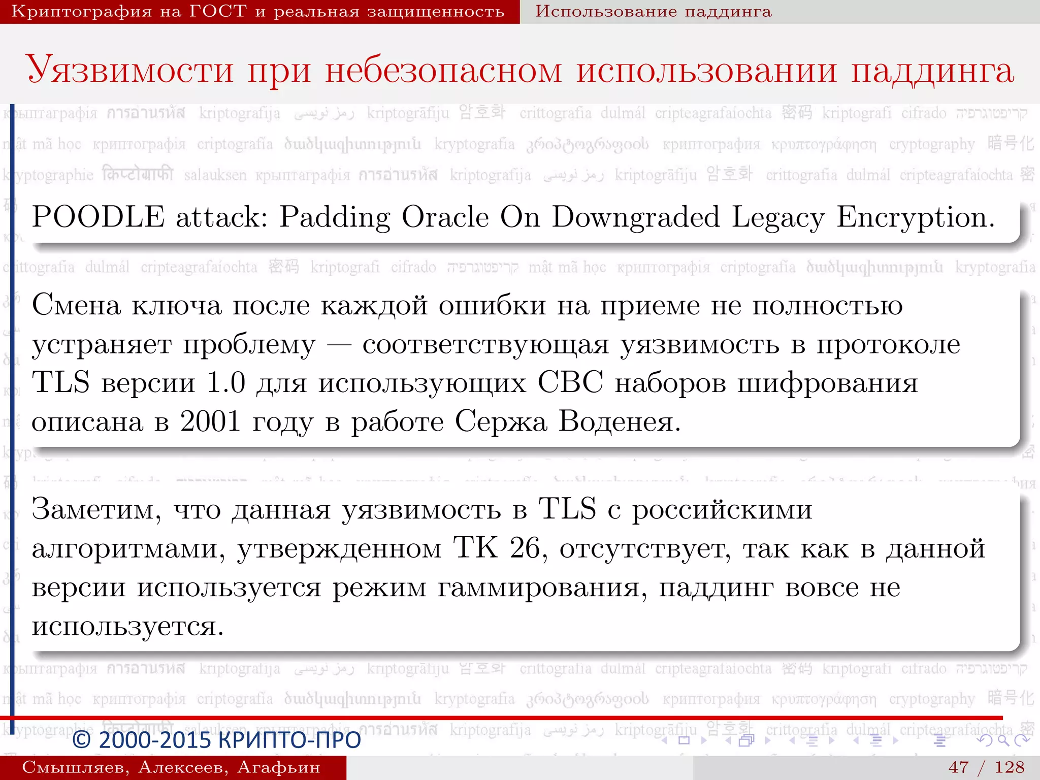 © 2000-2015 КРИПТО-ПРО
Криптография на ГОСТ и реальная защищенность Использование паддинга
Уязвимости при небезопасном использовании паддинга
POODLE attack: Padding Oracle On Downgraded Legacy Encryption.
Смена ключа после каждой ошибки на приеме не полностью
устраняет проблему — соответствующая уязвимость в протоколе
TLS версии 1.0 для использующих CBC наборов шифрования
описана в 2001 году в работе Сержа Воденея.
Заметим, что данная уязвимость в TLS с российскими
алгоритмами, утвержденном ТК 26, отсутствует, так как в данной
версии используется режим гаммирования, паддинг вовсе не
используется.
Смышляев, Алексеев, Агафьин () 47 / 128
 