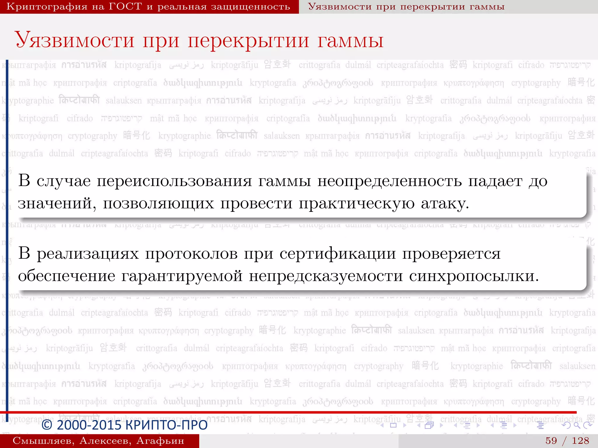© 2000-2015 КРИПТО-ПРО
Криптография на ГОСТ и реальная защищенность Уязвимости при перекрытии гаммы
Уязвимости при перекрытии гаммы
В случае переиспользования гаммы неопределенность падает до
значений, позволяющих провести практическую атаку.
В реализациях протоколов при сертификации проверяется
обеспечение гарантируемой непредсказуемости синхропосылки.
Смышляев, Алексеев, Агафьин () 59 / 128
 
