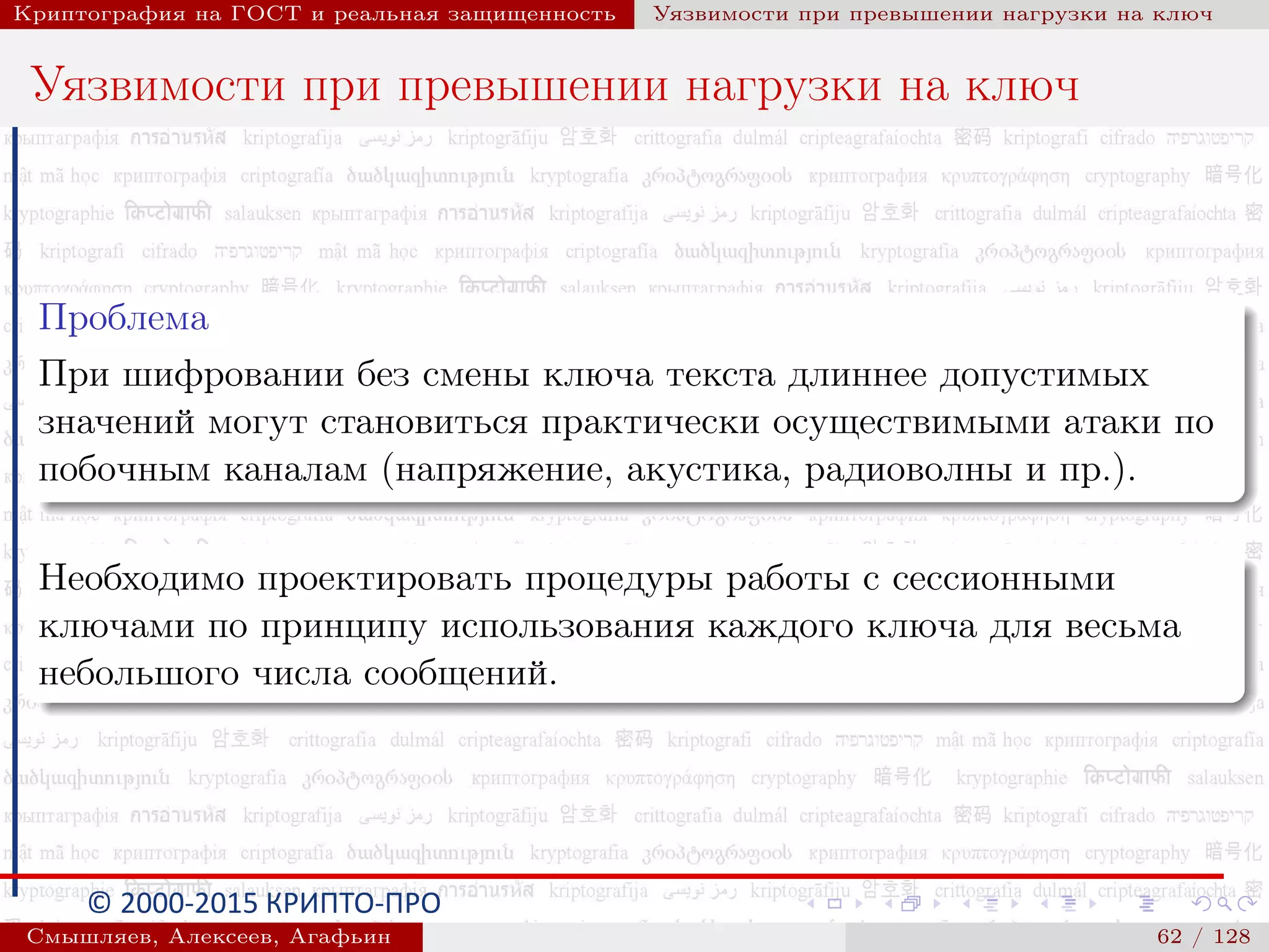 © 2000-2015 КРИПТО-ПРО
Криптография на ГОСТ и реальная защищенность Уязвимости при превышении нагрузки на ключ
Уязвимости при превышении нагрузки на ключ
Проблема
При шифровании без смены ключа текста длиннее допустимых
значений могут становиться практически осуществимыми атаки по
побочным каналам (напряжение, акустика, радиоволны и пр.).
Необходимо проектировать процедуры работы с сессионными
ключами по принципу использования каждого ключа для весьма
небольшого числа сообщений.
Смышляев, Алексеев, Агафьин () 62 / 128
 
