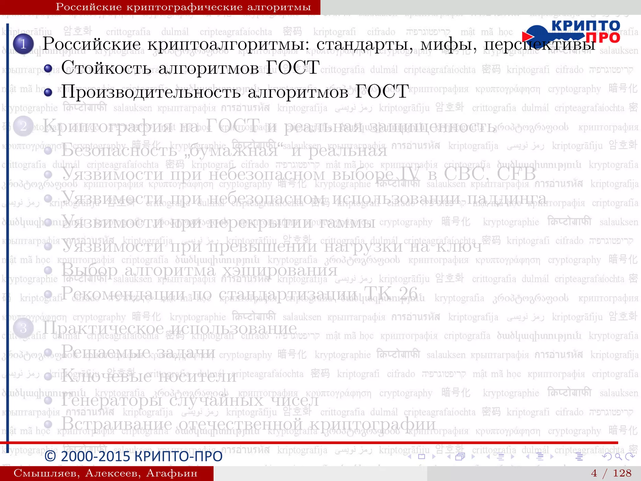 © 2000-2015 КРИПТО-ПРО
Российские криптографические алгоритмы
1 Российские криптоалгоритмы: стандарты, мифы, перспективы
Стойкость алгоритмов ГОСТ
Производительность алгоритмов ГОСТ
2 Криптография на ГОСТ и реальная защищенность
Безопасность
”
бумажная“ и реальная
Уязвимости при небезопасном выборе IV в CBC, CFB
Уязвимости при небезопасном использовании паддинга
Уязвимости при перекрытии гаммы
Уязвимости при превышении нагрузки на ключ
Выбор алгоритма хэширования
Рекомендации по стандартизации ТК 26
3 Практическое использование
Решаемые задачи
Ключевые носители
Генераторы случайных чисел
Встраивание отечественной криптографии
Смышляев, Алексеев, Агафьин () 4 / 128
 