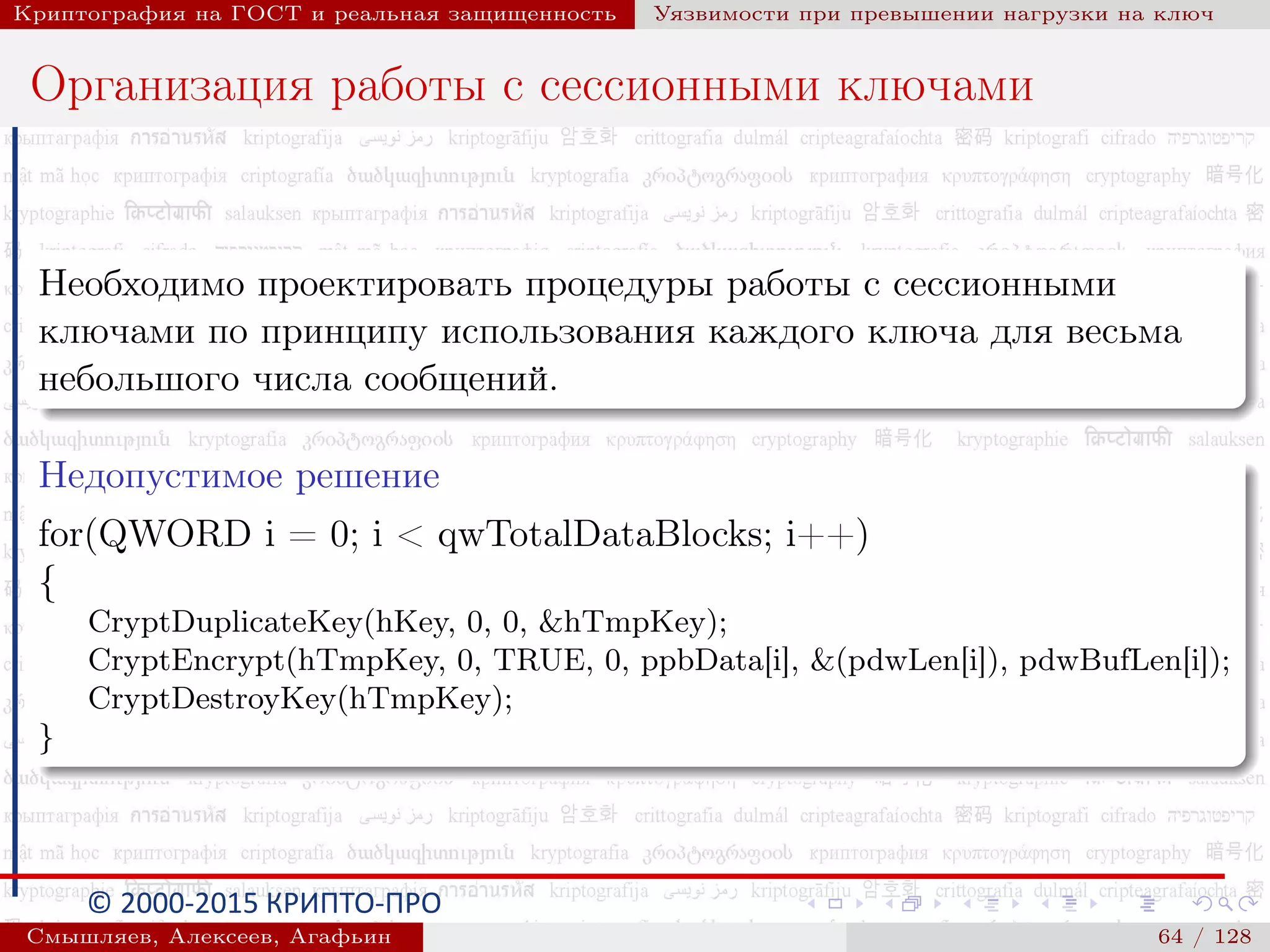© 2000-2015 КРИПТО-ПРО
Криптография на ГОСТ и реальная защищенность Уязвимости при превышении нагрузки на ключ
Организация работы с сессионными ключами
Необходимо проектировать процедуры работы с сессионными
ключами по принципу использования каждого ключа для весьма
небольшого числа сообщений.
Недопустимое решение
for(QWORD i = 0; i < qwTotalDataBlocks; i++)
{
CryptDuplicateKey(hKey, 0, 0, &hTmpKey);
CryptEncrypt(hTmpKey, 0, TRUE, 0, ppbData[i], &(pdwLen[i]), pdwBufLen[i]);
CryptDestroyKey(hTmpKey);
}
Смышляев, Алексеев, Агафьин () 64 / 128
 