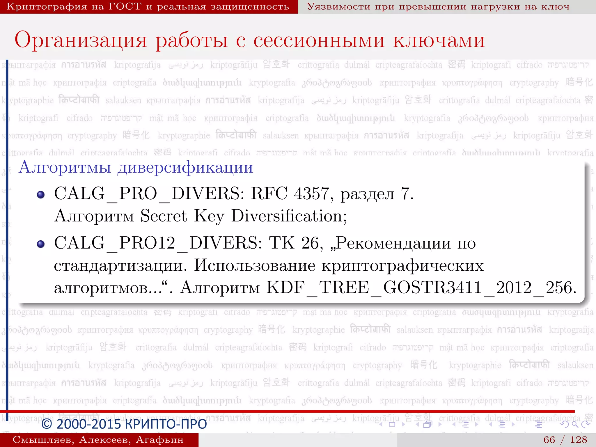 © 2000-2015 КРИПТО-ПРО
Криптография на ГОСТ и реальная защищенность Уязвимости при превышении нагрузки на ключ
Организация работы с сессионными ключами
Алгоритмы диверсификации
CALG_PRO_DIVERS: RFC 4357, раздел 7.
Алгоритм Secret Key Diversiﬁcation;
CALG_PRO12_DIVERS: ТК 26,
”
Рекомендации по
стандартизации. Использование криптографических
алгоритмов...“. Алгоритм KDF_TREE_GOSTR3411_2012_256.
Смышляев, Алексеев, Агафьин () 66 / 128
 