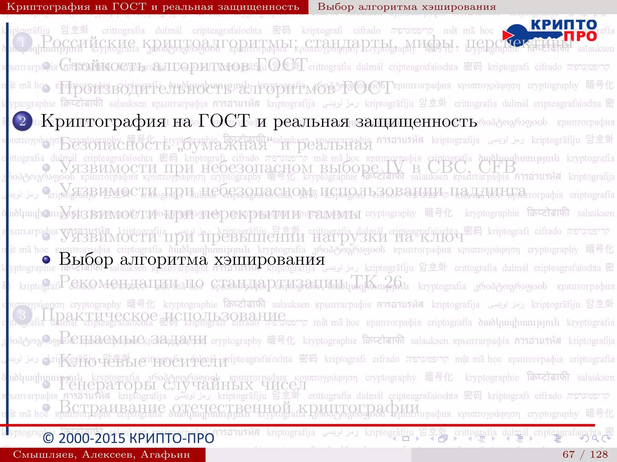 © 2000-2015 КРИПТО-ПРО
Криптография на ГОСТ и реальная защищенность Выбор алгоритма хэширования
1 Российские криптоалгоритмы: стандарты, мифы, перспективы
Стойкость алгоритмов ГОСТ
Производительность алгоритмов ГОСТ
2 Криптография на ГОСТ и реальная защищенность
Безопасность
”
бумажная“ и реальная
Уязвимости при небезопасном выборе IV в CBC, CFB
Уязвимости при небезопасном использовании паддинга
Уязвимости при перекрытии гаммы
Уязвимости при превышении нагрузки на ключ
Выбор алгоритма хэширования
Рекомендации по стандартизации ТК 26
3 Практическое использование
Решаемые задачи
Ключевые носители
Генераторы случайных чисел
Встраивание отечественной криптографии
Смышляев, Алексеев, Агафьин () 67 / 128
 