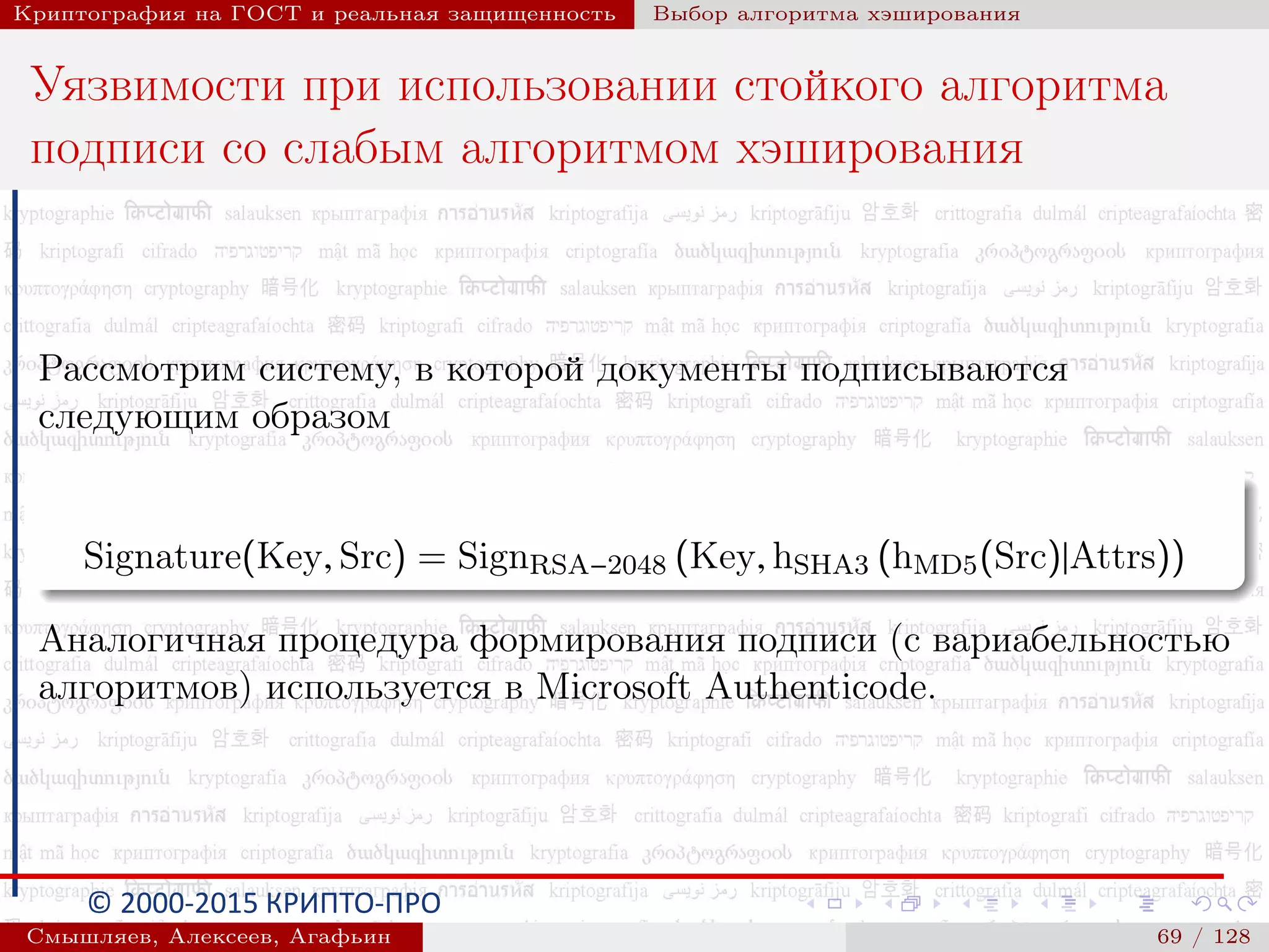 © 2000-2015 КРИПТО-ПРО
Криптография на ГОСТ и реальная защищенность Выбор алгоритма хэширования
Уязвимости при использовании стойкого алгоритма
подписи со слабым алгоритмом хэширования
Рассмотрим систему, в которой документы подписываются
следующим образом
Signature(Key, Src) = SignRSA−2048 (Key, hSHA3 (hMD5(Src)|Attrs))
Аналогичная процедура формирования подписи (с вариабельностью
алгоритмов) используется в Microsoft Authenticode.
Смышляев, Алексеев, Агафьин () 69 / 128
 