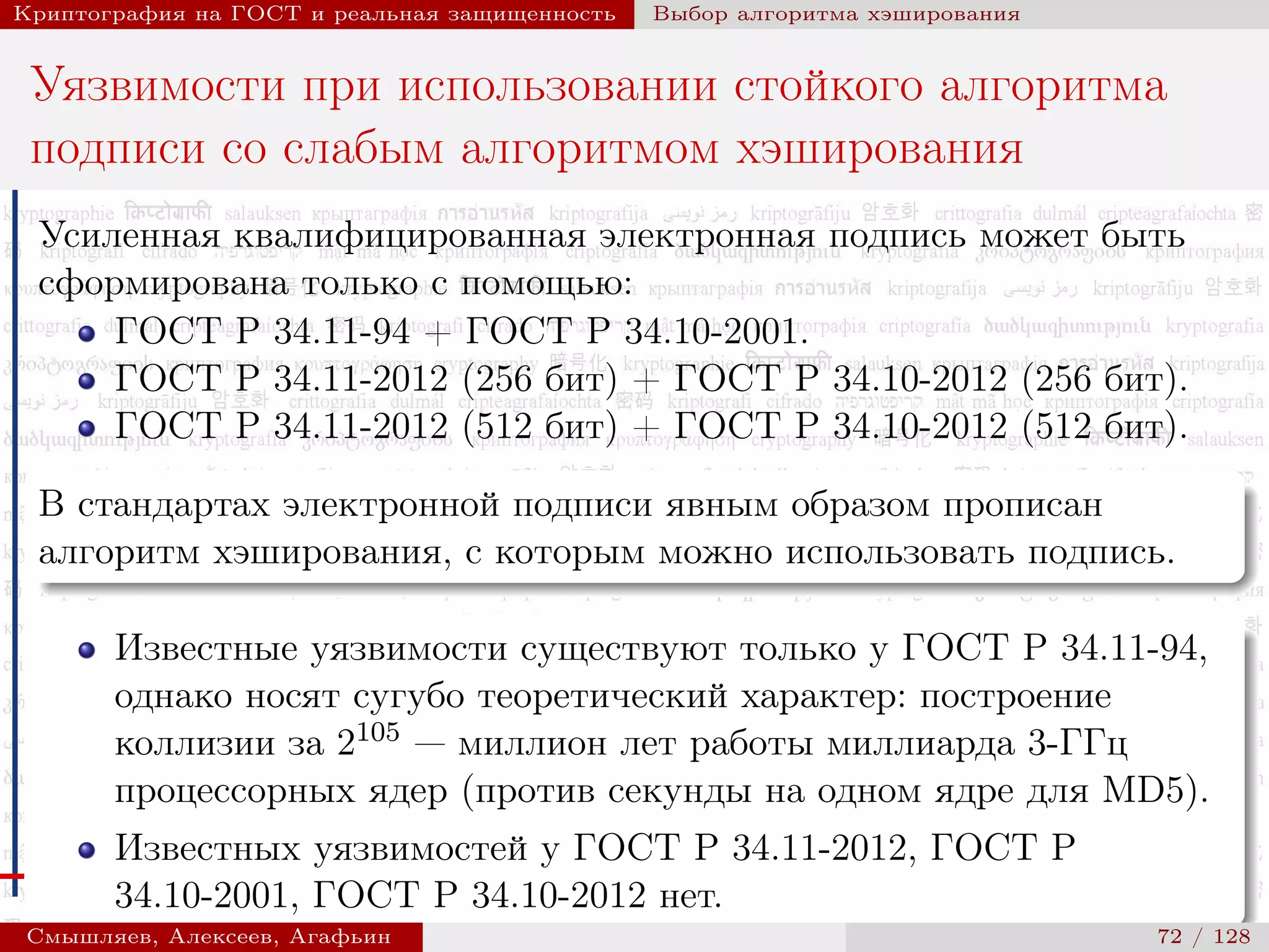 © 2000-2015 КРИПТО-ПРО
Криптография на ГОСТ и реальная защищенность Выбор алгоритма хэширования
Уязвимости при использовании стойкого алгоритма
подписи со слабым алгоритмом хэширования
Усиленная квалифицированная электронная подпись может быть
сформирована только с помощью:
ГОСТ Р 34.11-94 + ГОСТ Р 34.10-2001.
ГОСТ Р 34.11-2012 (256 бит) + ГОСТ Р 34.10-2012 (256 бит).
ГОСТ Р 34.11-2012 (512 бит) + ГОСТ Р 34.10-2012 (512 бит).
В стандартах электронной подписи явным образом прописан
алгоритм хэширования, с которым можно использовать подпись.
Известные уязвимости существуют только у ГОСТ Р 34.11-94,
однако носят сугубо теоретический характер: построение
коллизии за 2105 — миллион лет работы миллиарда 3-ГГц
процессорных ядер (против секунды на одном ядре для MD5).
Известных уязвимостей у ГОСТ Р 34.11-2012, ГОСТ Р
34.10-2001, ГОСТ Р 34.10-2012 нет.
Смышляев, Алексеев, Агафьин () 72 / 128
 