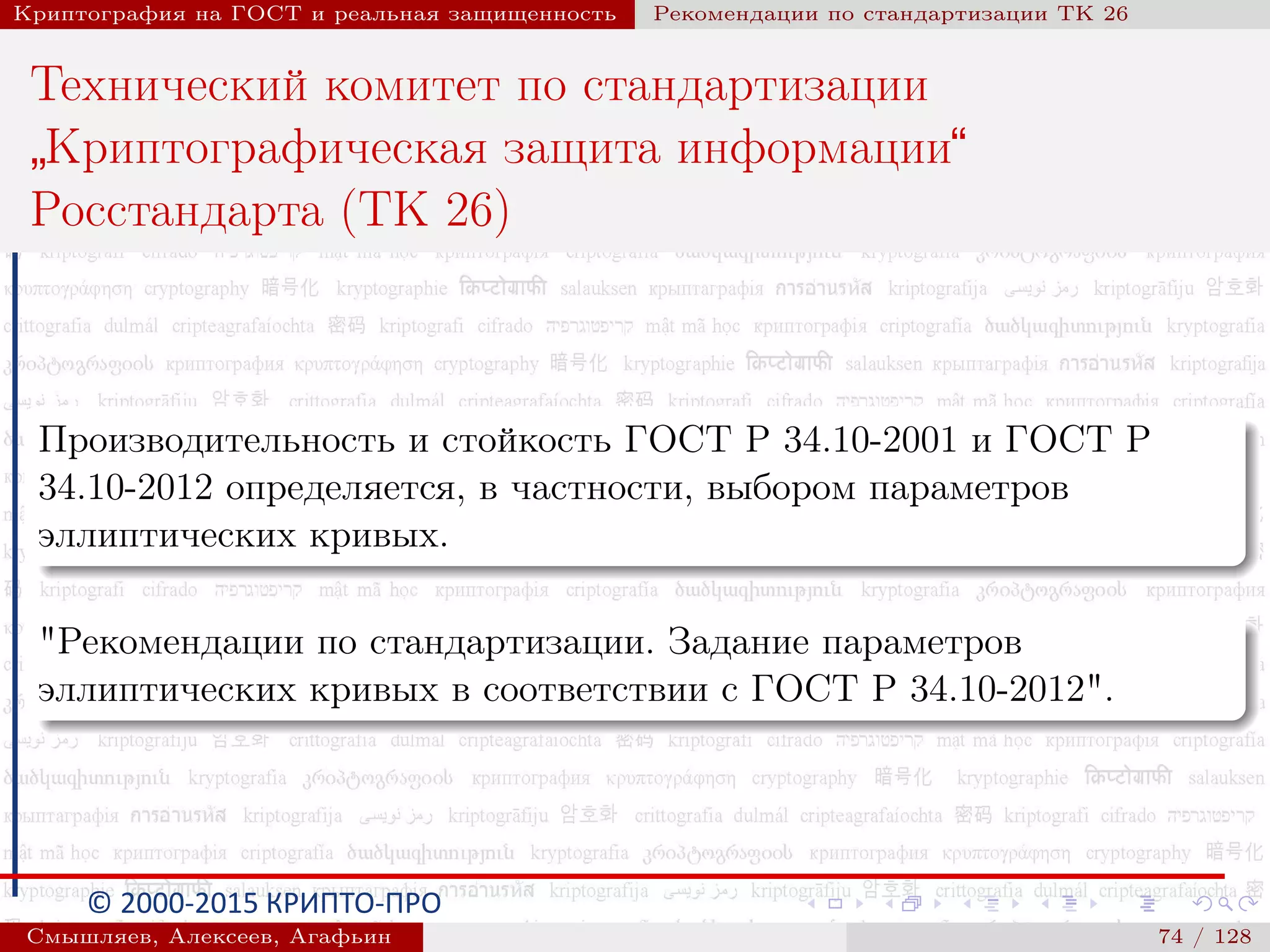 © 2000-2015 КРИПТО-ПРО
Криптография на ГОСТ и реальная защищенность Рекомендации по стандартизации ТК 26
Технический комитет по стандартизации
”
Криптографическая защита информации“
Росстандарта (ТК 26)
Производительность и стойкость ГОСТ Р 34.10-2001 и ГОСТ Р
34.10-2012 определяется, в частности, выбором параметров
эллиптических кривых.
"Рекомендации по стандартизации. Задание параметров
эллиптических кривых в соответствии с ГОСТ Р 34.10-2012".
Смышляев, Алексеев, Агафьин () 74 / 128
 