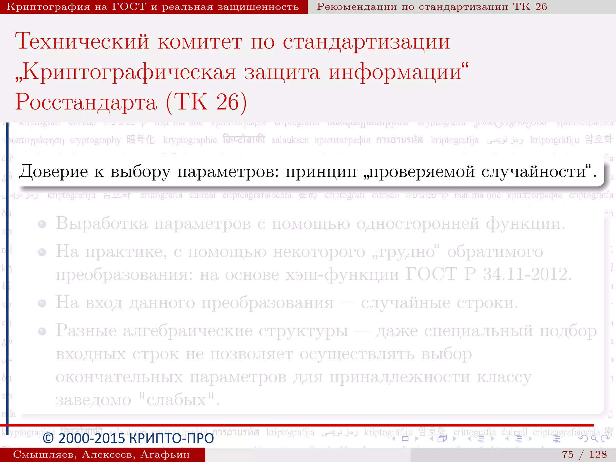 © 2000-2015 КРИПТО-ПРО
Криптография на ГОСТ и реальная защищенность Рекомендации по стандартизации ТК 26
Технический комитет по стандартизации
”
Криптографическая защита информации“
Росстандарта (ТК 26)
Доверие к выбору параметров: принцип
”
проверяемой случайности“.
Выработка параметров с помощью односторонней функции.
На практике, с помощью некоторого
”
трудно“ обратимого
преобразования: на основе хэш-функции ГОСТ Р 34.11-2012.
На вход данного преобразования — случайные строки.
Разные алгебраические структуры — даже специальный подбор
входных строк не позволяет осуществлять выбор
окончательных параметров для принадлежности классу
заведомо "слабых".
Смышляев, Алексеев, Агафьин () 75 / 128
 