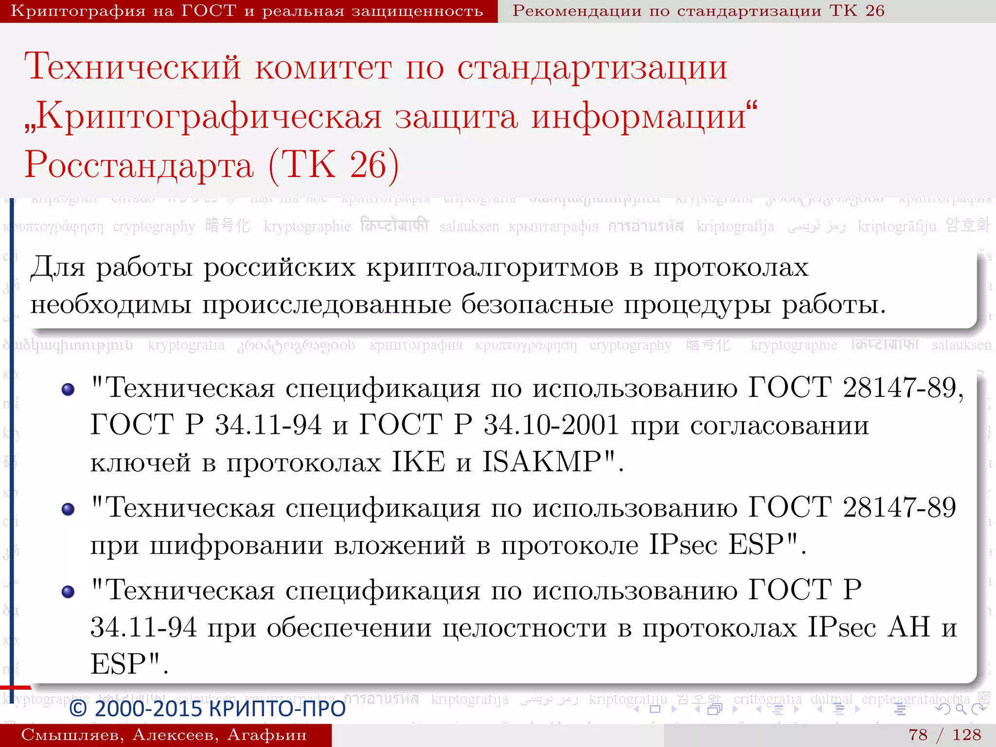 © 2000-2015 КРИПТО-ПРО
Криптография на ГОСТ и реальная защищенность Рекомендации по стандартизации ТК 26
Технический комитет по стандартизации
”
Криптографическая защита информации“
Росстандарта (ТК 26)
Для работы российских криптоалгоритмов в протоколах
необходимы происследованные безопасные процедуры работы.
"Техническая спецификация по использованию ГОСТ 28147-89,
ГОСТ Р 34.11-94 и ГОСТ Р 34.10-2001 при согласовании
ключей в протоколах IKE и ISAKMP".
"Техническая спецификация по использованию ГОСТ 28147-89
при шифровании вложений в протоколе IPsec ESP".
"Техническая спецификация по использованию ГОСТ Р
34.11-94 при обеспечении целостности в протоколах IPsec AH и
ESP".
Смышляев, Алексеев, Агафьин () 78 / 128
 