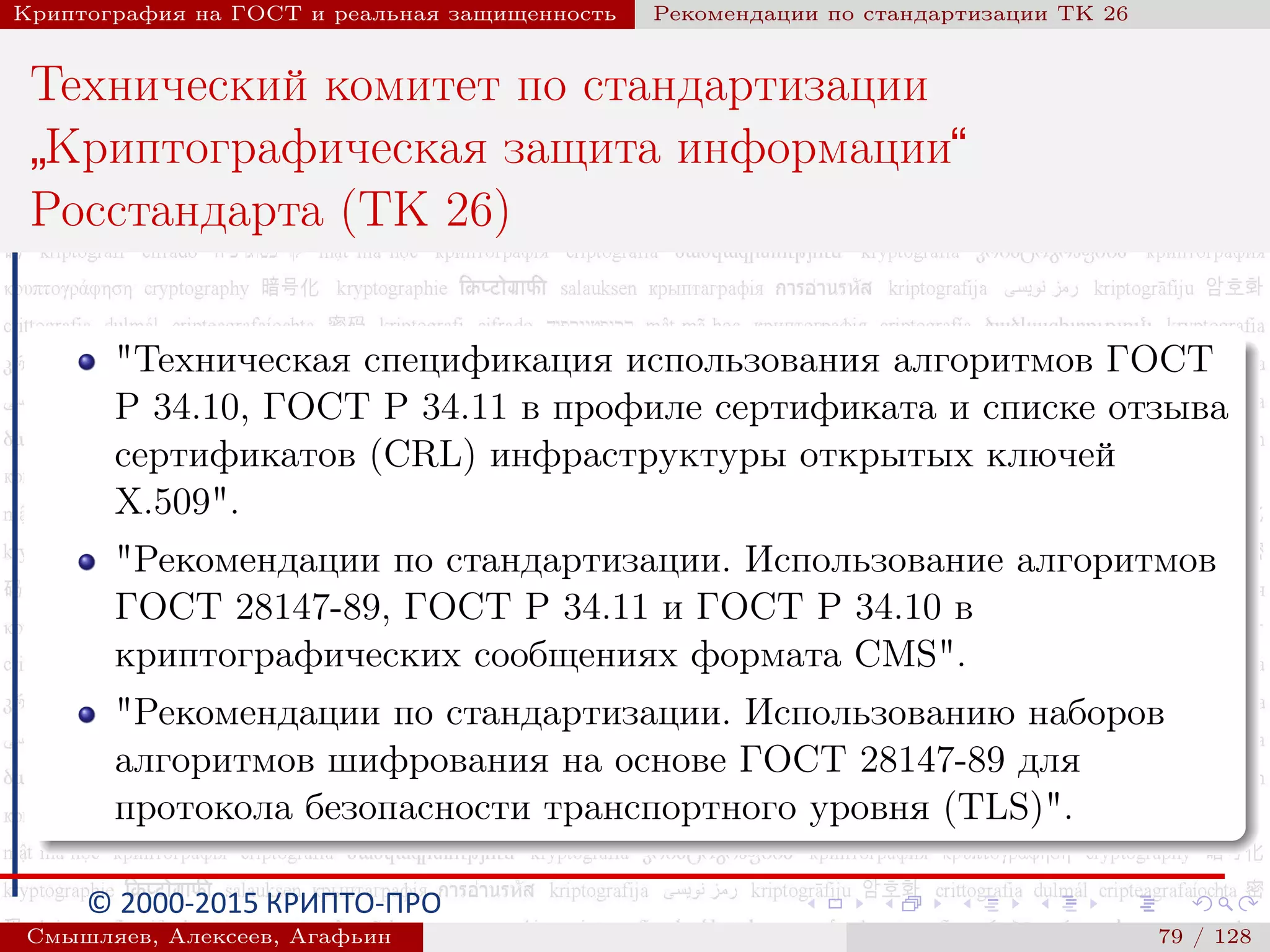 © 2000-2015 КРИПТО-ПРО
Криптография на ГОСТ и реальная защищенность Рекомендации по стандартизации ТК 26
Технический комитет по стандартизации
”
Криптографическая защита информации“
Росстандарта (ТК 26)
"Техническая спецификация использования алгоритмов ГОСТ
Р 34.10, ГОСТ Р 34.11 в профиле сертификата и списке отзыва
сертификатов (CRL) инфраструктуры открытых ключей
X.509".
"Рекомендации по стандартизации. Использование алгоритмов
ГОСТ 28147-89, ГОСТ Р 34.11 и ГОСТ Р 34.10 в
криптографических сообщениях формата CMS".
"Рекомендации по стандартизации. Использованию наборов
алгоритмов шифрования на основе ГОСТ 28147-89 для
протокола безопасности транспортного уровня (TLS)".
Смышляев, Алексеев, Агафьин () 79 / 128
 