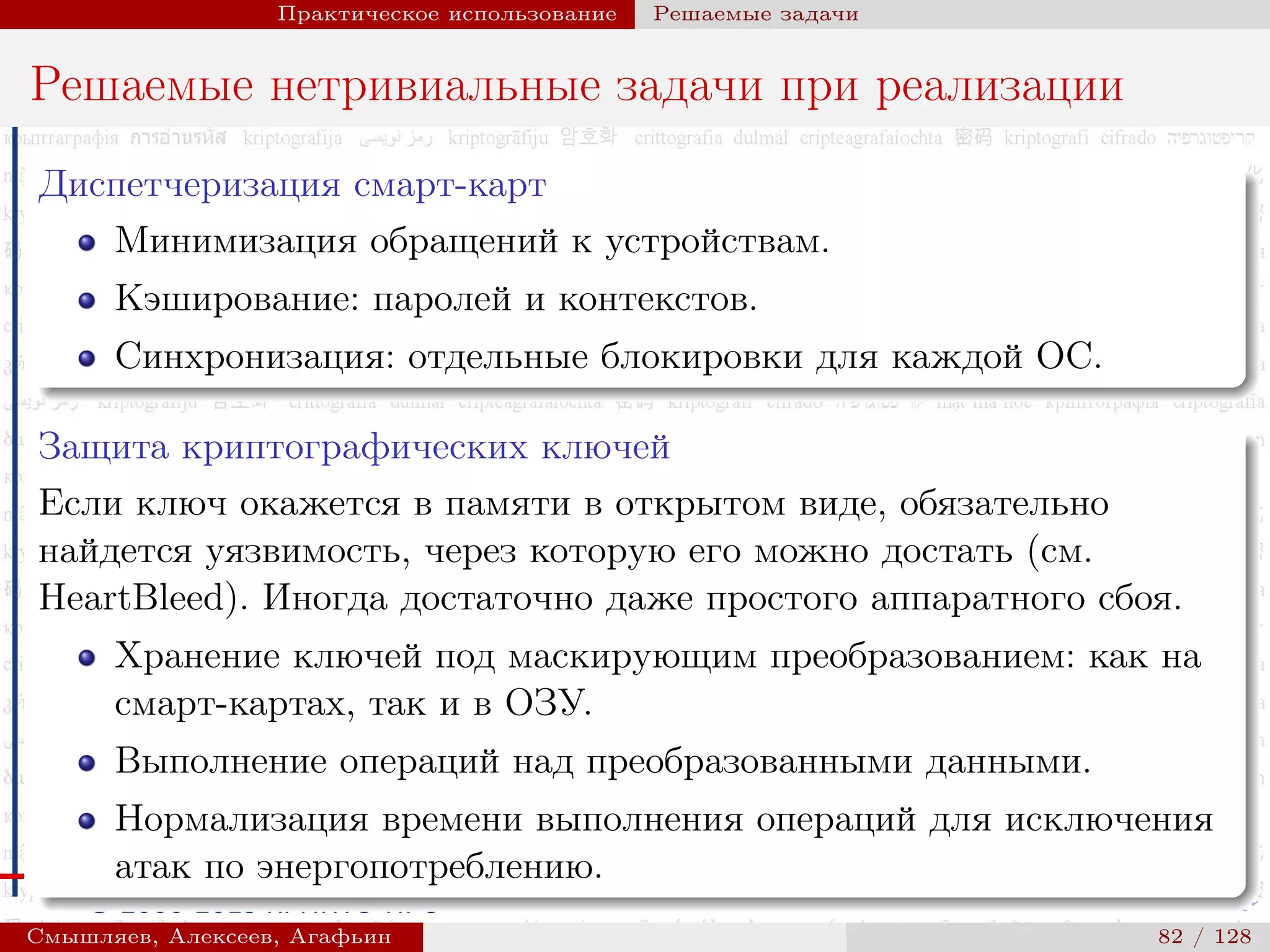 © 2000-2015 КРИПТО-ПРО
Практическое использование Решаемые задачи
Решаемые нетривиальные задачи при реализации
Диспетчеризация смарт-карт
Минимизация обращений к устройствам.
Кэширование: паролей и контекстов.
Синхронизация: отдельные блокировки для каждой ОС.
Защита криптографических ключей
Если ключ окажется в памяти в открытом виде, обязательно
найдется уязвимость, через которую его можно достать (см.
HeartBleed). Иногда достаточно даже простого аппаратного сбоя.
Хранение ключей под маскирующим преобразованием: как на
смарт-картах, так и в ОЗУ.
Выполнение операций над преобразованными данными.
Нормализация времени выполнения операций для исключения
атак по энергопотреблению.
Смышляев, Алексеев, Агафьин () 82 / 128
 