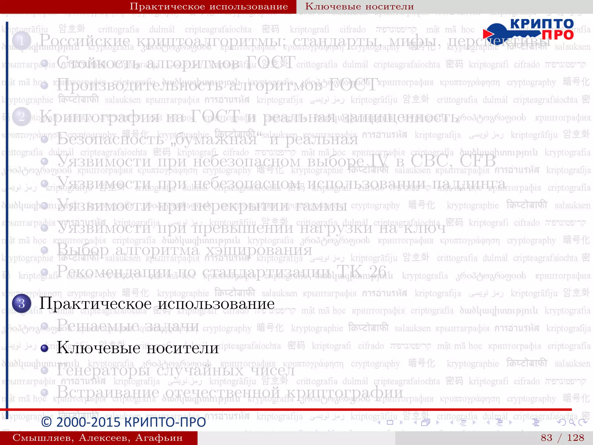 © 2000-2015 КРИПТО-ПРО
Практическое использование Ключевые носители
1 Российские криптоалгоритмы: стандарты, мифы, перспективы
Стойкость алгоритмов ГОСТ
Производительность алгоритмов ГОСТ
2 Криптография на ГОСТ и реальная защищенность
Безопасность
”
бумажная“ и реальная
Уязвимости при небезопасном выборе IV в CBC, CFB
Уязвимости при небезопасном использовании паддинга
Уязвимости при перекрытии гаммы
Уязвимости при превышении нагрузки на ключ
Выбор алгоритма хэширования
Рекомендации по стандартизации ТК 26
3 Практическое использование
Решаемые задачи
Ключевые носители
Генераторы случайных чисел
Встраивание отечественной криптографии
Смышляев, Алексеев, Агафьин () 83 / 128
 