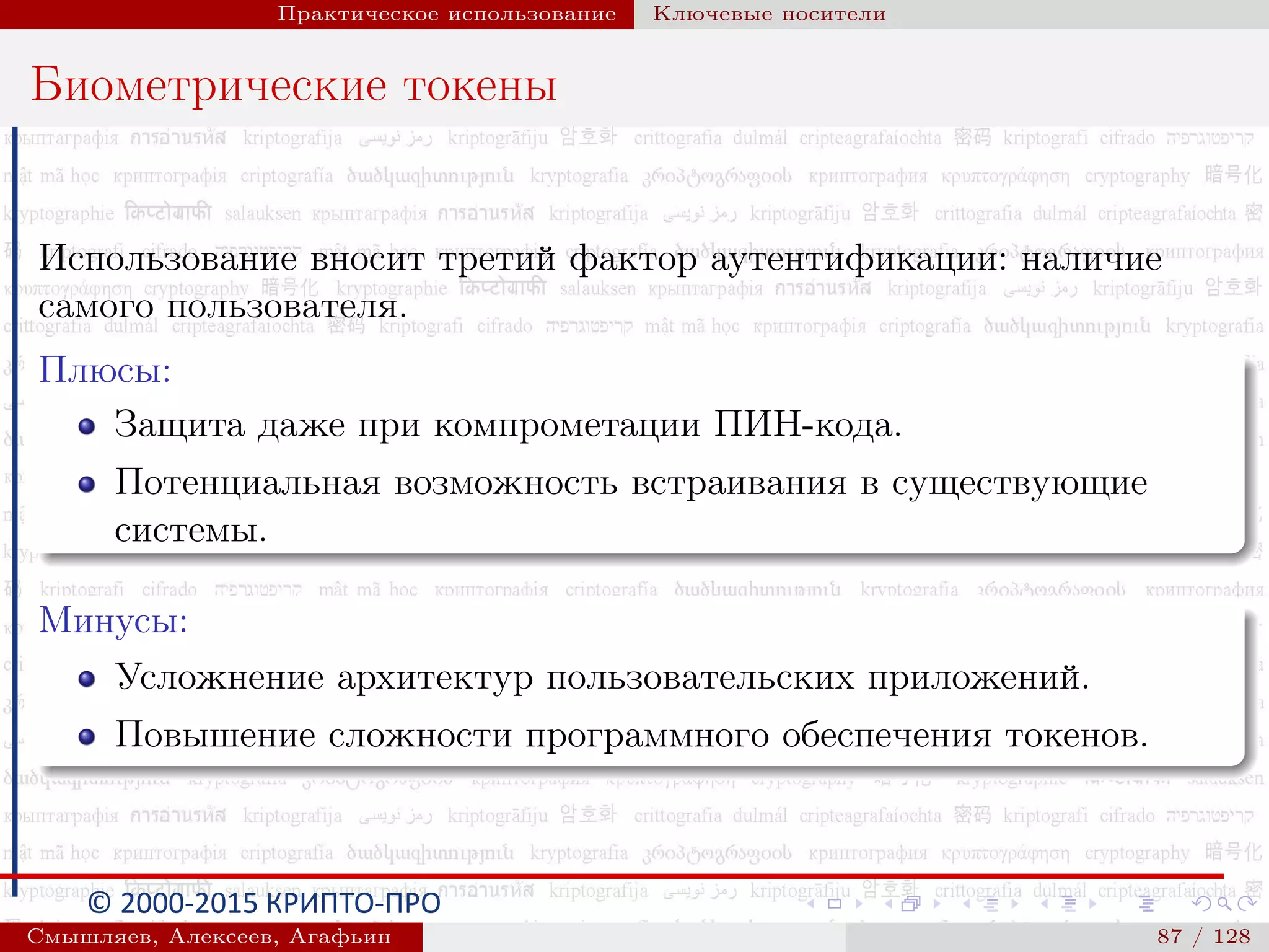 © 2000-2015 КРИПТО-ПРО
Практическое использование Ключевые носители
Биометрические токены
Использование вносит третий фактор аутентификации: наличие
самого пользователя.
Плюсы:
Защита даже при компрометации ПИН-кода.
Потенциальная возможность встраивания в существующие
системы.
Минусы:
Усложнение архитектур пользовательских приложений.
Повышение сложности программного обеспечения токенов.
Смышляев, Алексеев, Агафьин () 87 / 128
 