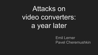 Attacks on
video converters:
a year later
Emil Lerner
Pavel Cheremushkin
 