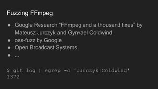 Fuzzing FFmpeg
● Google Research “FFmpeg and a thousand fixes” by
Mateusz Jurczyk and Gynvael Coldwind
● oss-fuzz by Google
● Open Broadcast Systems
● ...
$ git log | egrep -c 'Jurczyk|Coldwind'
1372
 