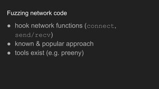 Fuzzing network code
● hook network functions (connect,
send/recv)
● known & popular approach
● tools exist (e.g. preeny)
 