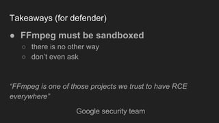 Takeaways (for defender)
● FFmpeg must be sandboxed
○ there is no other way
○ don’t even ask
“FFmpeg is one of those projects we trust to have RCE
everywhere”
Google security team
 