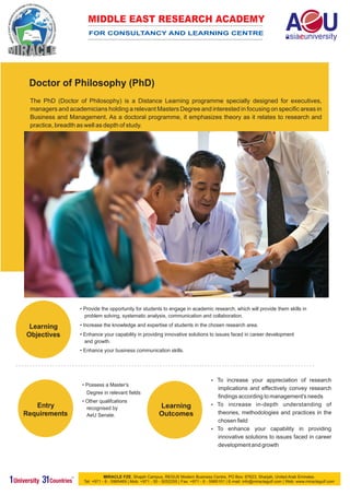 MIDDLE EAST RESEARCH ACADEMY
                       FOR CONSULTANCY AND LEARNING CENTRE




 Doctor of Philosophy (PhD)
 The PhD (Doctor of Philosophy) is a Distance Learning programme specially designed for executives,
 managers and academicians holding a relevant Masters Degree and interested in focusing on specific areas in
 Business and Management. As a doctoral programme, it emphasizes theory as it relates to research and
 practice, breadth as well as depth of study.




                   • Provide the opportunity for students to engage in academic research, which will provide them skills in
                     problem solving, systematic analysis, communication and collaboration.

 Learning          • Increase the knowledge and expertise of students in the chosen research area.
Objectives         • Enhance your capability in providing innovative solutions to issues faced in career development
                     and growth.
                   • Enhance your business communication skills.




                                                                                       To increase
                                                                                       ?             your appreciation of research
                    • Possess a Master’s
                                                                                       implications and effectively convey research
                      Degree in relevant fields
                                                                                       findings according to management's needs
                    • Other qualifcations
   Entry                                                    Learning                   To increase in-depth understanding of
                                                                                       ?
                      recognised by
Requirements          AeU Senate.                           Outcomes                   theories, methodologies and practices in the
                                                                                       chosen field
                                                                                       To enhance your capability in providing
                                                                                       ?
                                                                                       innovative solutions to issues faced in career
                                                                                       development and growth




                               MIRACLE FZE, Shajah Campus, REGUS Modern Business Centre, PO Box: 67623, Sharjah, United Arab Emirates.
                    Tel: +971 - 6 - 5985469 | Mob: +971 - 50 - 9252255 | Fax: +971 - 6 - 5985101 | E-mail: info@miraclegulf.com | Web: www.miraclegulf.com
 