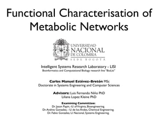 Functional Characterisation of
Metabolic Networks
Carlos Manuel Estévez-Bretón MSc
Doctorate in Systems Engineering and Computer Sciences
Advisors: Luis Fernando Niño PhD
Liliana Lopez Kleine PhD
Intelligent Systems Research Laboratory - LISI
Bioinformatics and Computational Biology research line “BioLisi”
Examining Committee:
Dr. Jason Papin, -U. ofVirginia, Bioengineering.
Dr.Andres Gonzalez, - U. de los Andes, Chemical Engineering.
Dr. Fabio Gonzalez, U. Nacional, Systems Engineering.
 