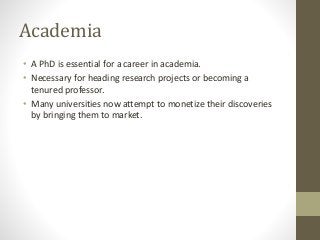 Academia
• A PhD is essential for a career in academia.
• Necessary for heading research projects or becoming a
tenured professor.
• Many universities now attempt to monetize their discoveries
by bringing them to market.
 