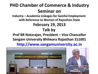 PHD Chamber of Commerce & Industry
           Seminar on
 Industry – Academia Linkages for Gainful Employment
     with Reference to Women of Rajasthan State
               February 19, 2013
                    Talk by
 Prof BR Natarajan, President – Vice Chancellor
 Sangam University Bhilwara Rajasthan 311001
    http://www.sangamuniversity.ac.in
 