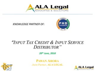 1
KNOWLEDGE PARTNER OF:
“INPUT TAX CREDIT & INPUT SERVICE
DISTRIBUTOR”
20th June, 2018
PAWAN ARORA
Joint Partner, ALA LEGAL
 