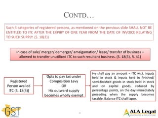 18
CONTD…
Such 4 categories of registered persons, as mentioned on the previous slide SHALL NOT BE
ENTITLED TO ITC AFTER THE EXPIRY OF ONE YEAR FROM THE DATE OF INVOICE RELATING
TO SUCH SUPPLY. (S. 18(2))
In case of sale/ merger/ demerger/ amalgamation/ lease/ transfer of business –
allowed to transfer unutilized ITC to such resultant business. (S. 18(3), R. 41)
Registered
Person availed
ITC (S. 18(4))
Opts to pay tax under
Composition Levy
OR
His outward supply
becomes wholly exempt
He shall pay an amount = ITC w.r.t. inputs
held in stock & inputs held in finished/
semi-finished goods in stock held in stock
and on capital goods, reduced by
percentage points, on the day immediately
preceding when the supply becomes
taxable. Balance ITC shall lapse.
 
