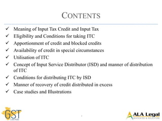 2
CONTENTS
 Meaning of Input Tax Credit and Input Tax
 Eligibility and Conditions for taking ITC
 Apportionment of credit and blocked credits
 Availability of credit in special circumstances
 Utilisation of ITC
 Concept of Input Service Distributor (ISD) and manner of distribution
of ITC
 Conditions for distributing ITC by ISD
 Manner of recovery of credit distributed in excess
 Case studies and Illustrations
 