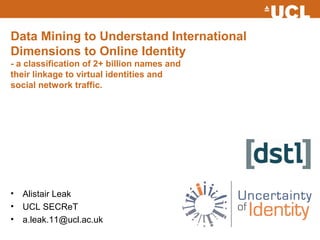 Data Mining to Understand International
Dimensions to Online Identity
- a classification of 2+ billion names and
their linkage to virtual identities and
social network traffic.




•   Alistair Leak
•   UCL SECReT
•   a.leak.11@ucl.ac.uk
 