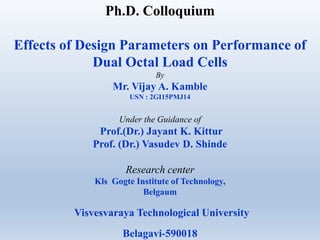 Ph.D. Colloquium
Effects of Design Parameters on Performance of
Dual Octal Load Cells
By
Mr. Vijay A. Kamble
USN : 2GI15PMJ14
Under the Guidance of
Prof.(Dr.) Jayant K. Kittur
Prof. (Dr.) Vasudev D. Shinde
Research center
Kls Gogte Institute of Technology,
Belgaum
Visvesvaraya Technological University
Belagavi-590018
 