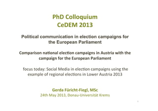 PhD	
  Colloquium	
  
CeDEM	
  2013	
  
Political communication in election campaigns for
the European Parliament
	
  
Comparison	
  na8onal	
  elec8on	
  campaigns	
  in	
  Austria	
  with	
  the	
  
campaign	
  for	
  the	
  European	
  Parliament	
  
	
  
	
  focus	
  today:	
  Social	
  Media	
  in	
  elec2on	
  campaigns	
  using	
  the	
  
example	
  of	
  regional	
  elec2ons	
  in	
  Lower	
  Austria	
  2013	
  
	
  
	
  
Gerda	
  Füricht-­‐Fiegl,	
  MSc	
  
24th	
  May	
  2013,	
  Donau-­‐Universität	
  Krems	
  
1	
  
 
