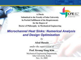 A Thesis
         Submitted to the Faculty of Inha University
          In Partial Fulfillment of the Requirements
                       for the Degree of
       Doctor of Philosophy in Mechanical Engineering

Microchannel Heat Sinks: Numerical Analysis
         and Design Optimization
                              by
                        Afzal Husain
                  under the supervision of
                  Prof. Kwang-Yong Kim
               Mechanical Engineering Department,
                    Inha University, Korea
                         Nov. 16, 2009
 