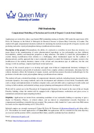 PhD Studentship
Computational Modelling of Nucleation and Growth of Organic Crystals from Solution
Applications are invited for a three-year funded PhD studentship starting in October 2014 under the supervision of Dr
Devis Di Tommaso in the School of Biological & Chemical Sciences at Queen Mary University of London. The
student will apply computational chemistry methods for simulating the nucleation and growth of organic crystals, and
predicting molecular crystal polymorphism during crystallization from solution.
Description of the project: Polymorphism, the ability of a molecule to crystallize in more than one structure, is a
major threat in the manufacturing of active pharmaceutical ingredients as two polymorphs can have different
bioavailability, stability and therapeutic properties as drug substance. The ability to control the polymorphism of
crystals during crystallization from solution is a challenging, albeit fundamental aspect for the synthesis of
pharmaceuticals, and the approach that is most commonly adopted to control the formation of organic crystals is the
modification of the solution chemistry (nature of the solvent and concentration type of additives), but this vital
strategy is still, by and large, empirical and based on trial-and-error.
The aim of this research project is to develop and apply state-of-the-art computational chemistry techniques to
simulate the nucleation and growth of molecular crystals from complex solution environments, determine how the
solution chemistry affects the formation of organic crystals, and develop accurate theoretical methodologies for the
prediction of molecular crystal polymorphism during crystallization from solution.
The student will gain a detailed knowledge of computational chemistry methods, including density functional theory,
molecular dynamics, free energy methods, and in the development and validation of force-fields. Transferable skills
such as design and implementation of modular computer codes, and soft skills such as reporting of results orally and
writing, in both academic and industrial settings, project planning and management will also be developed.
Work will be carried out in the Theoretical & Computational Chemistry Lab housed in the state-of-the-art Joseph
Priestley building, where the student will be equipped with a high-performance workstation and given access to
institutional and national supercomputing facilities.
Eligibility: Applications are invited from outstanding candidates of any nationality holding or expecting to gain a
degree in Chemistry, Physics, or related subject, and an interest in computational research. Experience in
computational modelling is desirable but not essential. The position is fully funded for 3 years and covers PhD tuition
fees and a tax free stipend (starting at £15,726 in 2013).
Informal enquires are strongly encouraged. Contact Dr Devis Di Tommaso (d.ditommaso@qmul.ac.uk) along with a
CV. The deadline for formal applications is 1st
June 2014, but applications will be considered in the order that they
are received and the position will be considered filled when a suitable candidate has been identified.
Email: d.ditommaso@qmul.ac.uk
Webpage: http://webspace.qmul.ac.uk/dditommaso/
 