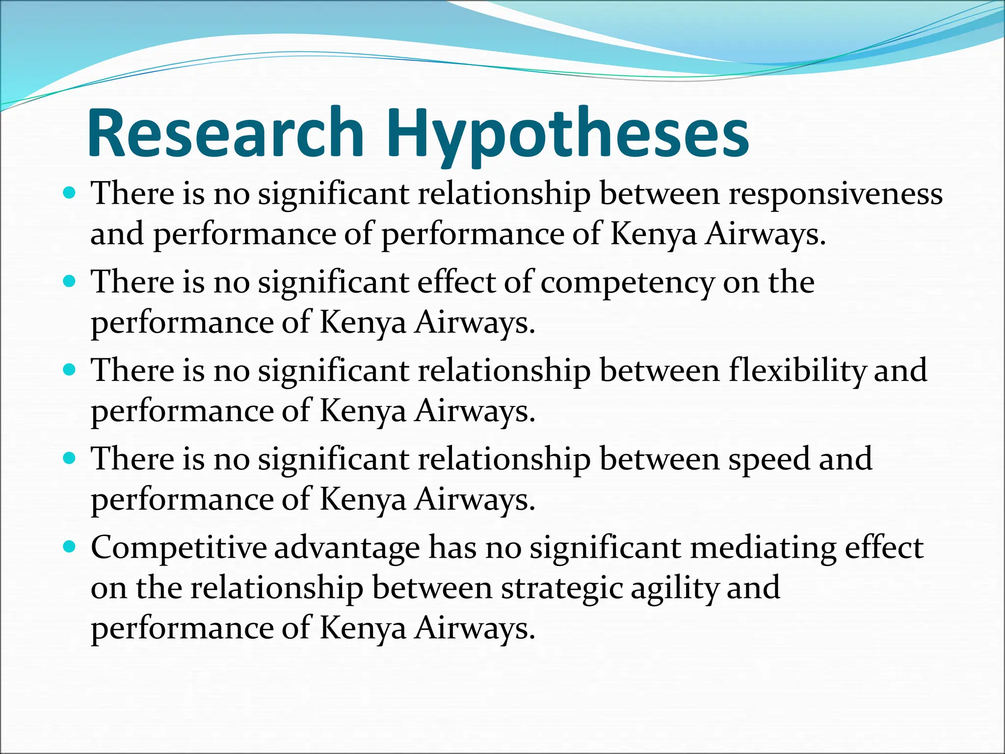 Research Hypotheses
 There is no significant relationship between responsiveness
and performance of performance of Kenya Airways.
 There is no significant effect of competency on the
performance of Kenya Airways.
 There is no significant relationship between flexibility and
performance of Kenya Airways.
 There is no significant relationship between speed and
performance of Kenya Airways.
 Competitive advantage has no significant mediating effect
on the relationship between strategic agility and
performance of Kenya Airways.
 
