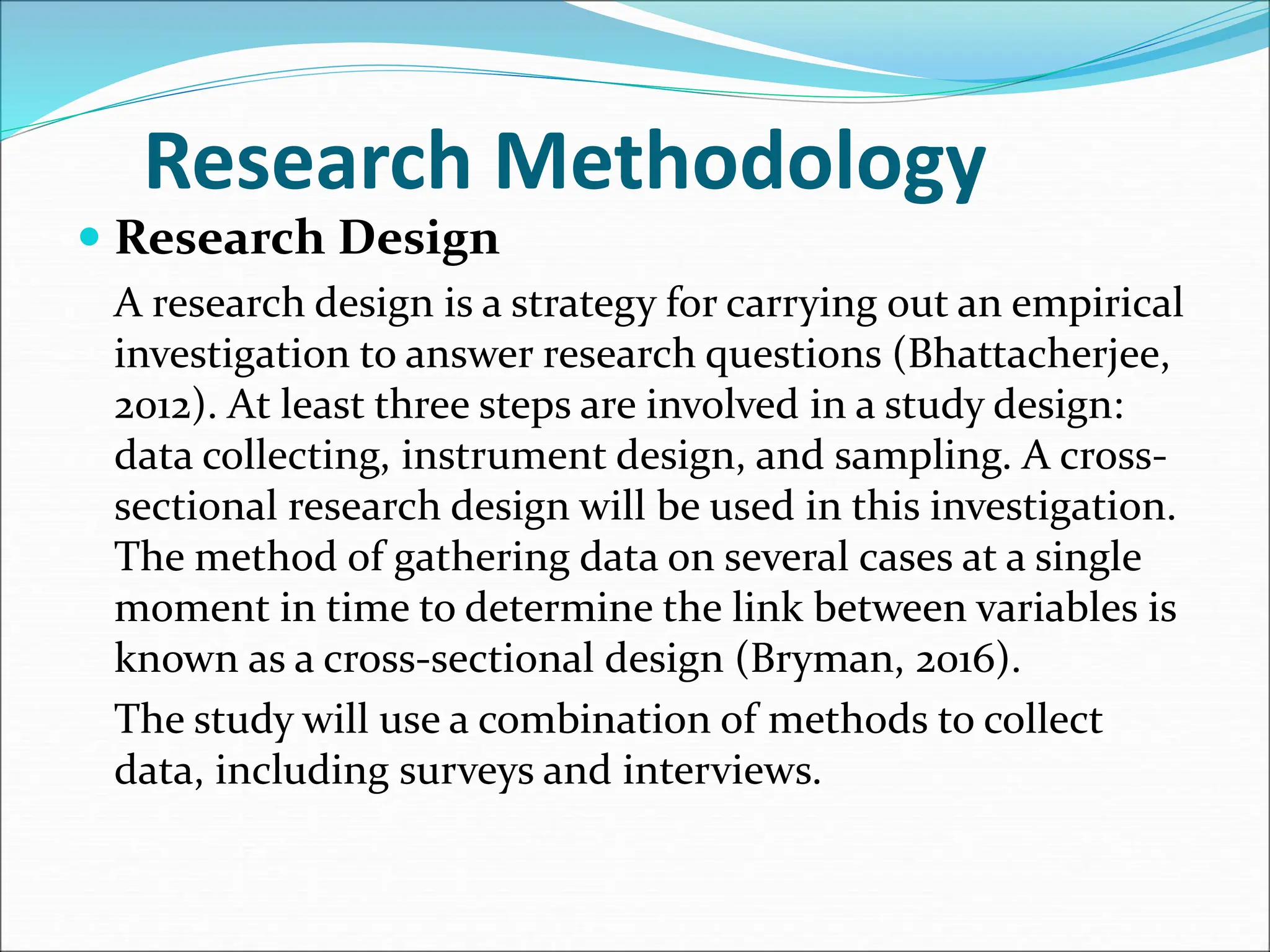 Research Methodology
 Research Design
A research design is a strategy for carrying out an empirical
investigation to answer research questions (Bhattacherjee,
2012). At least three steps are involved in a study design:
data collecting, instrument design, and sampling. A cross-
sectional research design will be used in this investigation.
The method of gathering data on several cases at a single
moment in time to determine the link between variables is
known as a cross-sectional design (Bryman, 2016).
The study will use a combination of methods to collect
data, including surveys and interviews.
 
