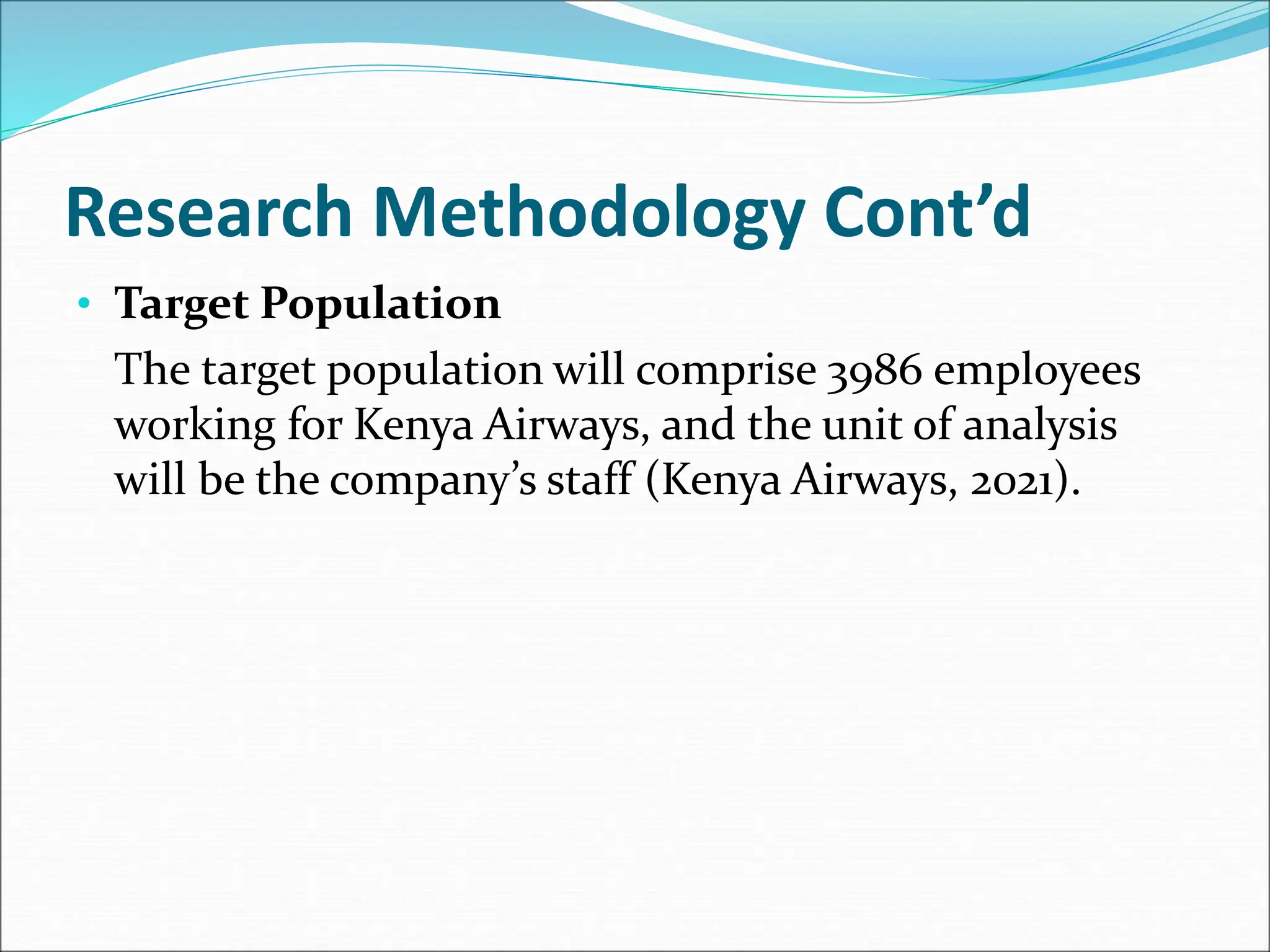 Research Methodology Cont’d
• Target Population
The target population will comprise 3986 employees
working for Kenya Airways, and the unit of analysis
will be the company’s staff (Kenya Airways, 2021).
 