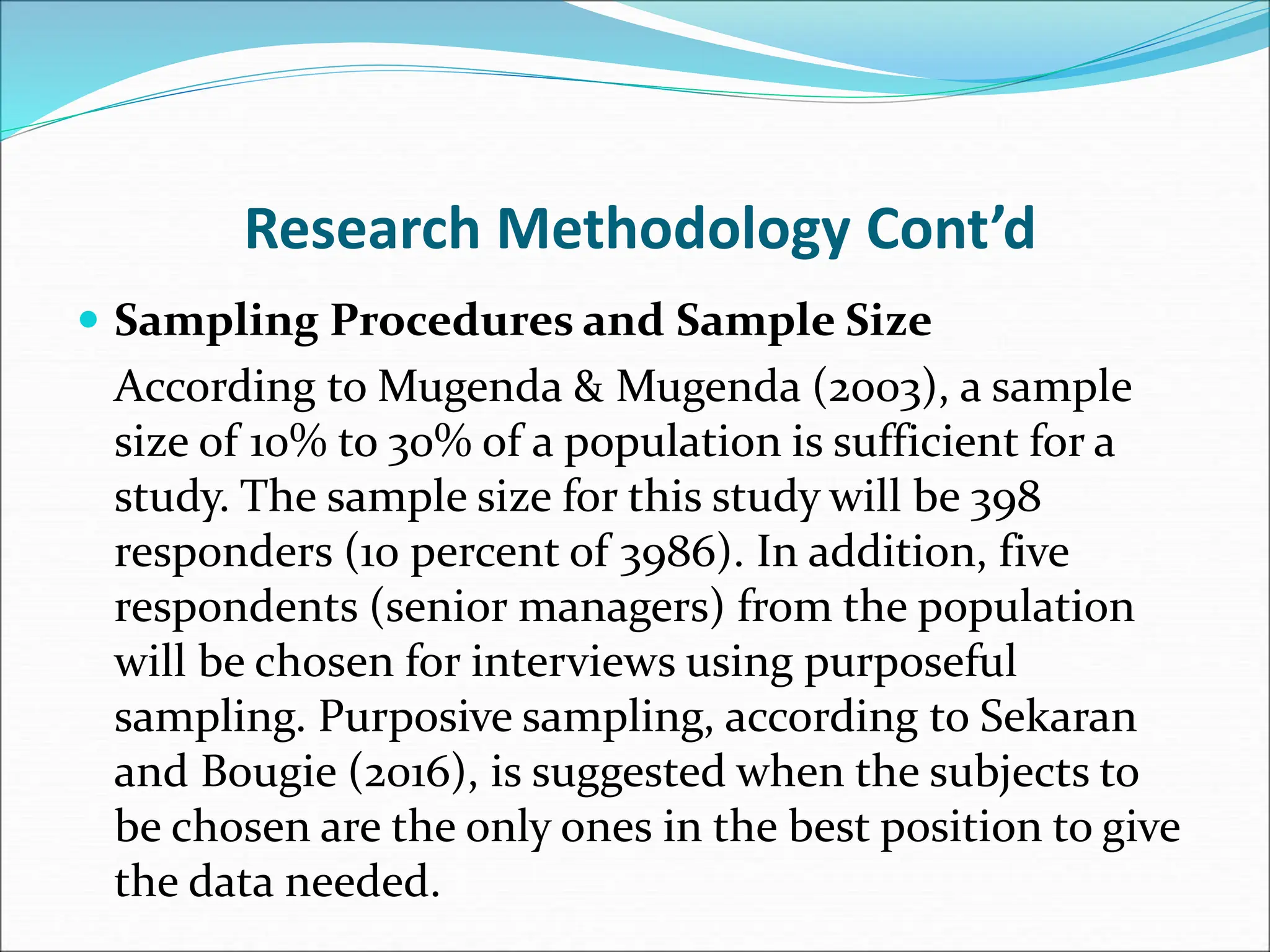 Research Methodology Cont’d
 Sampling Procedures and Sample Size
According to Mugenda & Mugenda (2003), a sample
size of 10% to 30% of a population is sufficient for a
study. The sample size for this study will be 398
responders (10 percent of 3986). In addition, five
respondents (senior managers) from the population
will be chosen for interviews using purposeful
sampling. Purposive sampling, according to Sekaran
and Bougie (2016), is suggested when the subjects to
be chosen are the only ones in the best position to give
the data needed.
 