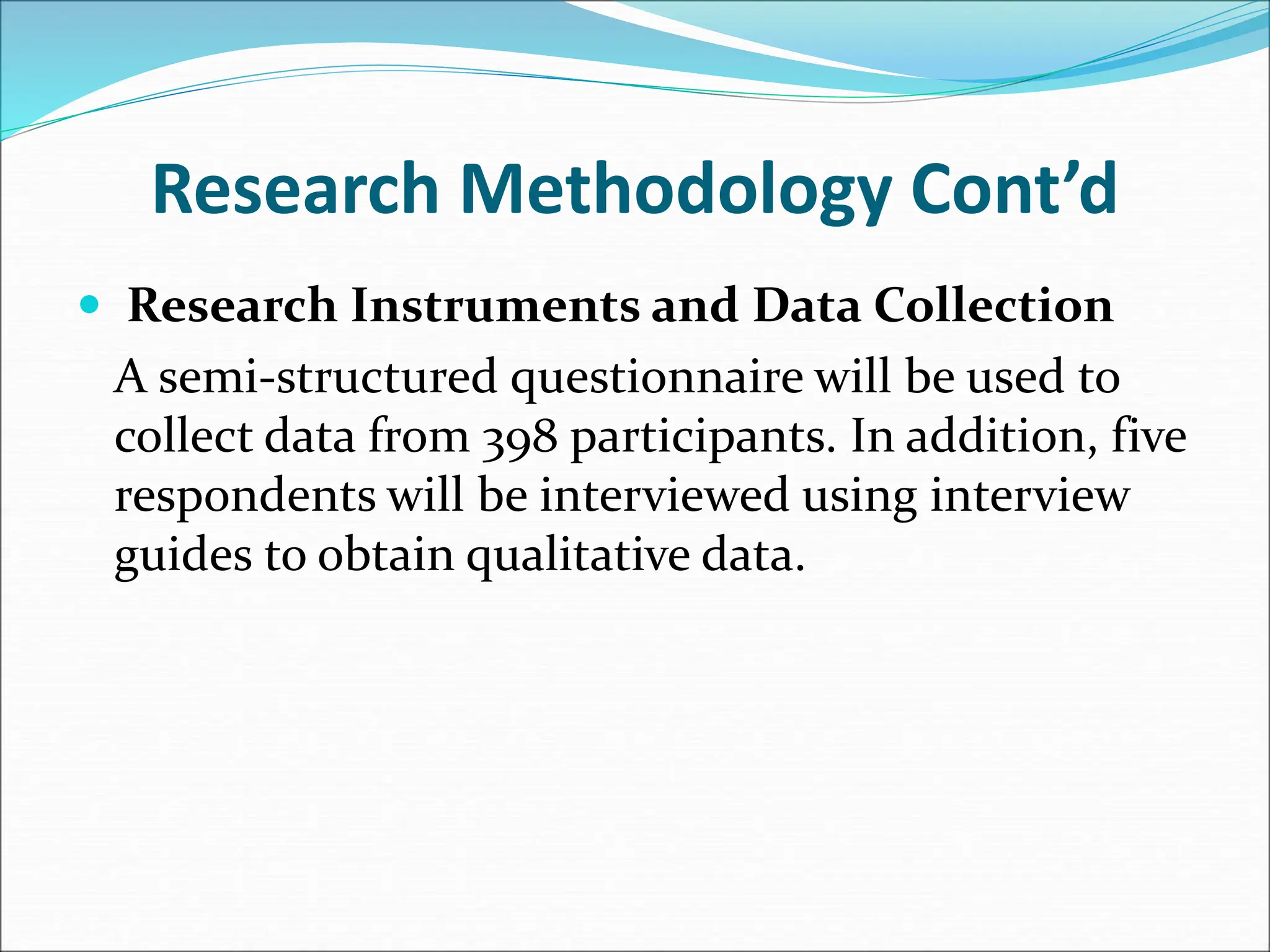 Research Methodology Cont’d
 Research Instruments and Data Collection
A semi-structured questionnaire will be used to
collect data from 398 participants. In addition, five
respondents will be interviewed using interview
guides to obtain qualitative data.
 