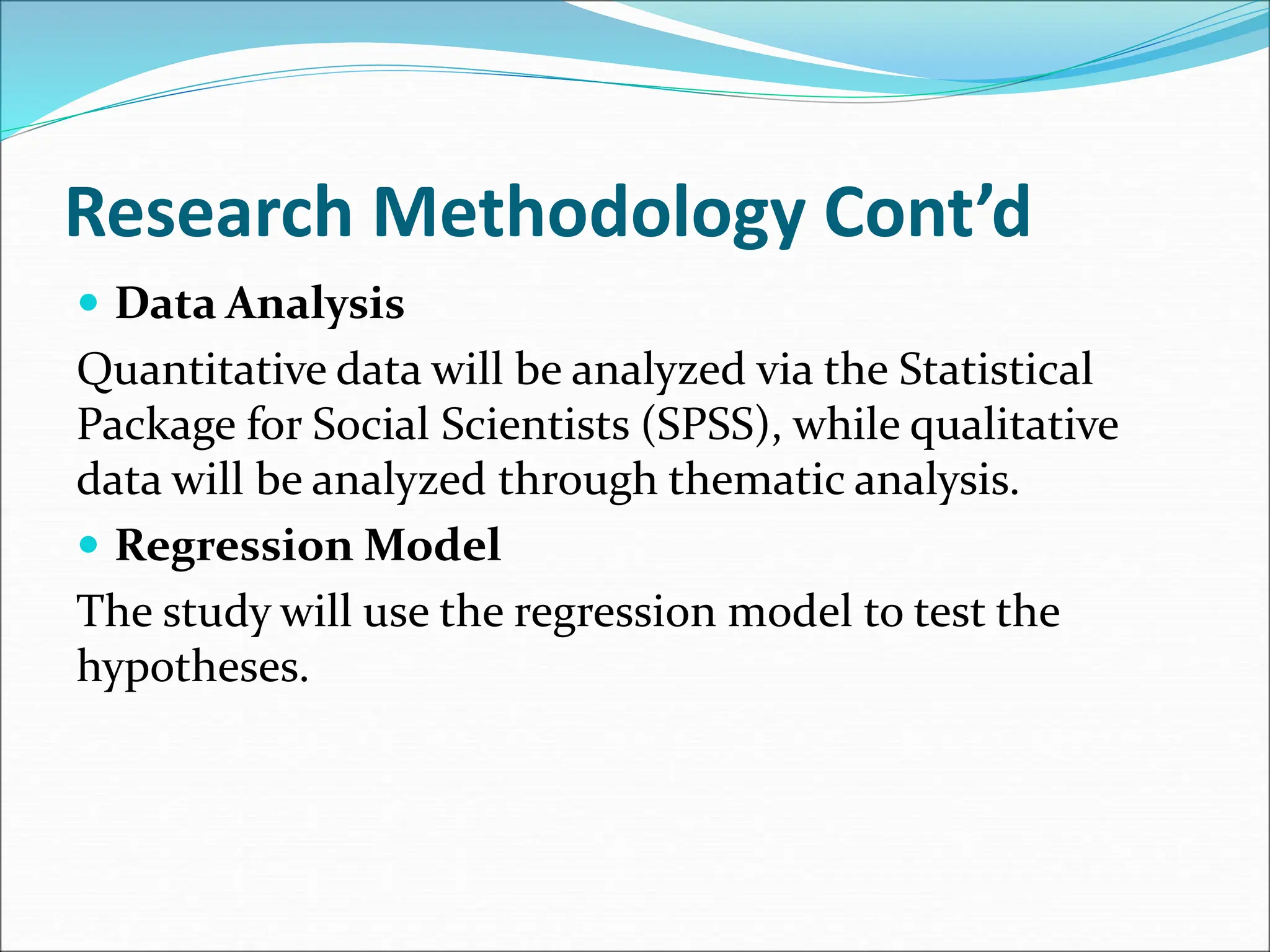 Research Methodology Cont’d
 Data Analysis
Quantitative data will be analyzed via the Statistical
Package for Social Scientists (SPSS), while qualitative
data will be analyzed through thematic analysis.
 Regression Model
The study will use the regression model to test the
hypotheses.
 